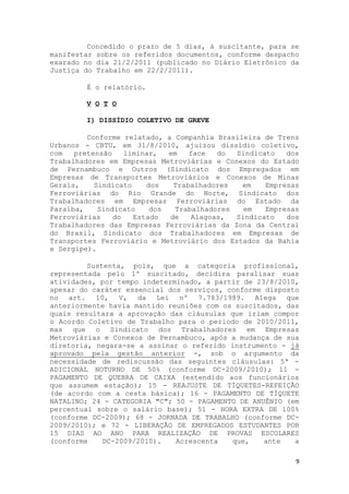 Concedido o prazo de 5 dias, à suscitante, para se
manifestar sobre os referidos documentos, conforme despacho
exarado no dia 21/2/2011 (publicado no Diário Eletrônico da
Justiça do Trabalho em 22/2/2011).

        É o relatório.

        V O T O

        I) DISSÍDIO COLETIVO DE GREVE

         Conforme relatado, a Companhia Brasileira de Trens
Urbanos - CBTU, em 31/8/2010, ajuizou dissídio coletivo,
com   pretensão    liminar,  em   face   do  Sindicato   dos
Trabalhadores em Empresas Metroviárias e Conexos do Estado
de Pernambuco e Outros (Sindicato dos Empregados em
Empresas de Transportes Metroviários e Conexos de Minas
Gerais,    Sindicato    dos   Trabalhadores   em    Empresas
Ferroviárias do Rio Grande do Norte, Sindicato dos
Trabalhadores em Empresas Ferroviárias do Estado da
Paraíba,    Sindicato    dos   Trabalhadores   em   Empresas
Ferroviárias    do   Estado  de    Alagoas,  Sindicato   dos
Trabalhadores das Empresas Ferroviárias da Zona da Central
do Brasil, Sindicato dos Trabalhadores em Empresas de
Transportes Ferroviário e Metroviário dos Estados da Bahia
e Sergipe).

         Sustenta, pois, que a categoria profissional,
representada pelo 1º suscitado, decidira paralisar suas
atividades, por tempo indeterminado, a partir de 23/8/2010,
apesar do caráter essencial dos serviços, conforme disposto
no art. 10, V, da Lei nº 7.783/1989. Alega que
anteriormente havia mantido reuniões com os suscitados, das
quais resultara a aprovação das cláusulas que iriam compor
o Acordo Coletivo de Trabalho para o período de 2010/2011,
mas que o Sindicato dos Trabalhadores em Empresas
Metroviárias e Conexos de Pernambuco, após a mudança de sua
diretoria, negara-se a assinar o referido instrumento - já
aprovado pela gestão anterior -, sob o argumento da
necessidade de rediscussão das seguintes cláusulas: 5ª -
ADICIONAL NOTURNO DE 50% (conforme DC-2009/2010); 11 -
PAGAMENTO DE QUEBRA DE CAIXA (estendido aos funcionários
que assumem estação); 15 - REAJUSTE DE TÍQUETES-REFEIÇÃO
(de acordo com a cesta básica); 16 - PAGAMENTO DE TÍQUETE
NATALINO; 24 - CATEGORIA "C"; 50 - PAGAMENTO DE ANUÊNIO (em
percentual sobre o salário base); 51 - HORA EXTRA DE 100%
(conforme DC-2009); 68 - JORNADA DE TRABALHO (conforme DC-
2009/2010); e 72 - LIBERAÇÃO DE EMPREGADOS ESTUDANTES POR
15 DIAS AO ANO PARA REALIZAÇÃO DE PROVAS ESCOLARES
(conforme    DC-2009/2010).   Acrescenta   que,    ante   a

                                                           9
 