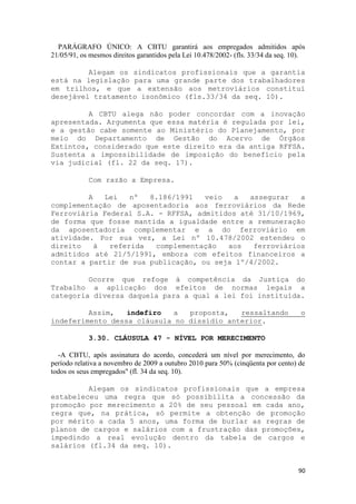 PARÁGRAFO ÚNICO: A CBTU garantirá aos empregados admitidos após
21/05/91, os mesmos direitos garantidos pela Lei 10.478/2002- (fls. 33/34 da seq. 10).

         Alegam os sindicatos profissionais que a garantia
está na legislação para uma grande parte dos trabalhadores
em trilhos, e que a extensão aos metroviários constitui
desejável tratamento isonômico (fls.33/34 da seq. 10).

         A CBTU alega não poder concordar com a inovação
apresentada. Argumenta que essa matéria é regulada por lei,
e a gestão cabe somente ao Ministério do Planejamento, por
meio do Departamento de Gestão do Acervo de Órgãos
Extintos, considerado que este direito era da antiga RFFSA.
Sustenta a impossibilidade de imposição do benefício pela
via judicial (fl. 22 da seq. 17).

            Com razão a Empresa.

         A   Lei   nº  8.186/1991   veio   a  assegurar   a
complementação de aposentadoria aos ferroviários da Rede
Ferroviária Federal S.A. - RFFSA, admitidos até 31/10/1969,
de forma que fosse mantida a igualdade entre a remuneração
da aposentadoria complementar e a do ferroviário em
atividade. Por sua vez, a Lei nº 10.478/2002 estendeu o
direito    à  referida  complementação   aos   ferroviários
admitidos até 21/5/1991, embora com efeitos financeiros a
contar a partir de sua publicação, ou seja 1º/4/2002.

         Ocorre que refoge à competência da Justiça do
Trabalho a aplicação dos efeitos de normas legais a
categoria diversa daquela para a qual a lei foi instituída.

         Assim,   indefiro  a   proposta,   ressaltando                             o
indeferimento dessa cláusula no dissídio anterior.

            3.30. CLÁUSULA 47 - NÍVEL POR MERECIMENTO

  -A CBTU, após assinatura do acordo, concederá um nível por merecimento, do
período relativa a novembro de 2009 a outubro 2010 para 50% (cinqüenta por cento) de
todos os seus empregados" (fl. 34 da seq. 10).

         Alegam os sindicatos profissionais que a empresa
estabeleceu uma regra que só possibilita a concessão da
promoção por merecimento a 20% de seu pessoal em cada ano,
regra que, na prática, só permite a obtenção de promoção
por mérito a cada 5 anos, uma forma de burlar as regras de
planos de cargos e salários com a frustração das promoções,
impedindo a real evolução dentro da tabela de cargos e
salários (fl.34 da seq. 10).


                                                                                   90
 