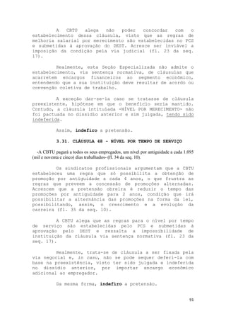 A  CBTU   alega   não  poder   concordar  com   o
estabelecimento dessa cláusula, visto que as regras de
melhoria salarial por merecimento são estabelecidas no PCS
e submetidas à aprovação do DEST. Acresce ser inviável a
imposição da condição pela via judicial (fl. 23 da seq.
17).

         Realmente, esta Seção Especializada não admite o
estabelecimento, via sentença normativa, de cláusulas que
acarretem encargos financeiros ao segmento econômico,
entendendo que a sua instituição deve resultar de acordo ou
convenção coletiva de trabalho.

         A exceção dar-se-ia caso se tratasse de cláusula
preexistente, hipótese em que o benefício seria mantido.
Contudo, a cláusula intitulada -NÍVEL POR MERECIMENTO- não
foi pactuada no dissídio anterior e sim julgada, tendo sido
indeferida.

            Assim, indefiro a pretensão.

            3.31. CLÁUSULA 48 - NÍVEL POR TEMPO DE SERVIÇO

  -A CBTU pagará a todos os seus empregados, um nível por antiguidade a cada 1.095
(mil e noventa e cinco) dias trabalhados- (fl. 34 da seq. 10).

         Os sindicatos profissionais argumentam que a CBTU
estabeleceu uma regra que só possibilita a obtenção de
promoção por antiguidade a cada 4 anos, o que frustra as
regras que preveem a concessão de promoções alternadas.
Acrescem que a pretensão obreira é reduzir o tempo das
promoções por antiguidade para 2 anos, condição que irá
possibilitar a alternância das promoções na forma da lei,
possibilitando, assim, o crescimento e a evolução da
carreira (fl. 35 da seq. 10).

         A CBTU alega que as regras para o nível por tempo
de serviço são estabelecidas pelo PCS e submetidas à
aprovação pelo DEST e ressalta a impossibilidade de
instituição da cláusula via sentença normativa (fl. 23 da
seq. 17).

         Realmente, trata-se de cláusula a ser fixada pela
via negocial e, in casu, não se pode sequer deferi-la com
base na preexistência, visto ter sido julgada e indeferida
no dissídio anterior, por importar encargo econômico
adicional ao empregador.

            Da mesma forma, indefiro a pretensão.


                                                                               91
 