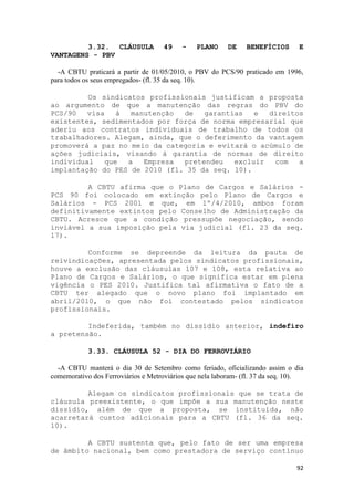 3.32. CLÁUSULA              49    -   PLANO      DE    BENEFÍCIOS       E
VANTAGENS - PBV

  -A CBTU praticará a partir de 01/05/2010, o PBV do PCS/90 praticado em 1996,
para todos os seus empregados- (fl. 35 da seq. 10).

         Os sindicatos profissionais justificam a proposta
ao argumento de que a manutenção das regras do PBV do
PCS/90   visa    à  manutenção de   garantias   e  direitos
existentes, sedimentados por força de norma empresarial que
aderiu aos contratos individuais de trabalho de todos os
trabalhadores. Alegam, ainda, que o deferimento da vantagem
promoverá a paz no meio da categoria e evitará o acúmulo de
ações judiciais, visando à garantia de normas de direito
individual    que  a   Empresa pretendeu   excluir  com   a
implantação do PES de 2010 (fl. 35 da seq. 10).

         A CBTU afirma que o Plano de Cargos e Salários -
PCS 90 foi colocado em extinção pelo Plano de Cargos e
Salários - PCS 2001 e que, em 1º/4/2010, ambos foram
definitivamente extintos pelo Conselho de Administração da
CBTU. Acresce que a condição pressupõe negociação, sendo
inviável a sua imposição pela via judicial (fl. 23 da seq.
17).

         Conforme se depreende da leitura da pauta de
reivindicações, apresentada pelos sindicatos profissionais,
houve a exclusão das cláusulas 107 e 108, esta relativa ao
Plano de Cargos e Salários, o que significa estar em plena
vigência o PES 2010. Justifica tal afirmativa o fato de a
CBTU ter alegado que o novo plano foi implantado em
abril/2010, o que não foi contestado pelos sindicatos
profissionais.

         Indeferida, também no dissídio anterior, indefiro
a pretensão.

            3.33. CLÁUSULA 52 - DIA DO FERROVIÁRIO

  -A CBTU manterá o dia 30 de Setembro como feriado, oficializando assim o dia
comemorativo dos Ferroviários e Metroviários que nela laboram- (fl. 37 da seq. 10).

         Alegam os sindicatos profissionais que se trata de
cláusula preexistente, o que impõe a sua manutenção neste
dissídio, além de que a proposta, se instituída, não
acarretará custos adicionais para a CBTU (fl. 36 da seq.
10).

         A CBTU sustenta que, pelo fato de ser uma empresa
de âmbito nacional, bem como prestadora de serviço contínuo

                                                                                92
 