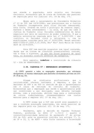 que atende a população, está sujeita aos feriados
nacionais. Acrescenta que se trata de condição não passível
de imposição pela via judicial (fl. 24 da seq. 17).

         Mesmo após o cancelamento do Precedente Normativo
nº 23 do TST (em 14/9/1998), que preconizava ser a Justiça
do Trabalho incompetente para criar feriado remunerado,
esta Corte, levando em conta o princípio da reserva legal,
manteve o mesmo entendimento - ou seja, de que não cabe à
Justiça do Trabalho criar feriados comemorativos de datas
especiais por meio do exercício do poder normativo. É que a
matéria encontra-se regulada pela Lei nº 9.093/1995 - que
instituiu os feriados civis e religiosos -, com as
modificações trazidas pela Lei nº 9335/1996. Nesse sentido:
RODC-13300-07.2005.5.01.0000, Relª Minª Dora Maria da Costa
DEJT de 25/9/2009.

         Esta SDC tem mantido propostas com igual conteúdo,
desde que se tratem de cláusulas preexistentes; contudo,
não é essa a hipótese, já que não houve proposta de igual
teor, no dissídio coletivo anterior da categoria.

         Pelo exposto, indefiro a instituição da cláusula
52 - DIA DO FERROVIÁRIO.

            3.34. CLÁUSULA 57 - EMPREGADOS APOSENTADOS

   -A CBTU garantirá a todos os empregados aposentados, que solicitarem
desligamento, as mesmas indenizações para demissões involuntárias previstas em LEI-
(fl. 38 da seq. 10).

         Alegam   os   sindicatos   profissionais  que   a
reivindicação oferece vantagens à empresa, e que há
decisões do STF e do TST no sentido de que a aposentadoria
não é causa de extinção do contrato de trabalho.
Acrescentam que o empregado que obtém a aposentadoria pode
ser incentivado a ser desligado, caso obtenha vantagem
mínima, como a postulada, abrindo vaga para a contratação
de outros trabalhadores, consequentemente com custos
menores para a empresa (fl. 57 da seq. 10).

         A CBTU alega que a CLT não prevê esse pagamento e
que a condição pressupõe negociação, não sendo passível de
ser imposta pela via judicial (fl. 26 da seq. 17).

         Realmente, após a decisão do Supremo Tribunal
Federal, proferida na ADIn nº 1.721-3 - quanto à
inconstitucionalidade material do parágrafo 2º do artigo
453 da CLT, ante os preceitos contidos nos artigos 7º, I,
da CF e 10, I, do ADCT - esta Corte cancelou a Orientação

                                                                                93
 