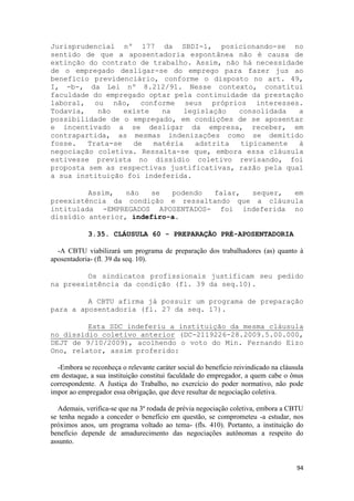 Jurisprudencial nº 177 da SBDI-1, posicionando-se no
sentido de que a aposentadoria espontânea não é causa de
extinção do contrato de trabalho. Assim, não há necessidade
de o empregado desligar-se do emprego para fazer jus ao
benefício previdenciário, conforme o disposto no art. 49,
I, -b-, da Lei nº 8.212/91. Nesse contexto, constitui
faculdade do empregado optar pela continuidade da prestação
laboral, ou não, conforme seus próprios interesses.
Todavia,   não    existe   na    legislação  consolidada  a
possibilidade de o empregado, em condições de se aposentar
e incentivado a se desligar da empresa, receber, em
contrapartida, as mesmas indenizações como se demitido
fosse.   Trata-se   de   matéria    adstrita tipicamente  à
negociação coletiva. Ressalta-se que, embora essa cláusula
estivesse prevista no dissídio coletivo revisando, foi
proposta sem as respectivas justificativas, razão pela qual
a sua instituição foi indeferida.

         Assim,   não   se  podendo falar, sequer,  em
preexistência da condição e ressaltando que a cláusula
intitulada -EMPREGADOS APOSENTADOS- foi indeferida no
dissídio anterior, indefiro-a.

            3.35. CLÁUSULA 60 - PREPARAÇÃO PRÉ-APOSENTADORIA

  -A CBTU viabilizará um programa de preparação dos trabalhadores (as) quanto à
aposentadoria- (fl. 39 da seq. 10).

         Os sindicatos profissionais justificam seu pedido
na preexistência da condição (fl. 39 da seq.10).

         A CBTU afirma já possuir um programa de preparação
para a aposentadoria (fl. 27 da seq. 17).

         Esta SDC indeferiu a instituição da mesma cláusula
no dissídio coletivo anterior (DC-2119226-28.2009.5.00.000,
DEJT de 9/10/2009), acolhendo o voto do Min. Fernando Eizo
Ono, relator, assim proferido:

  -Embora se reconheça o relevante caráter social do benefício reivindicado na cláusula
em destaque, a sua instituição constitui faculdade do empregador, a quem cabe o ônus
correspondente. A Justiça do Trabalho, no exercício do poder normativo, não pode
impor ao empregador essa obrigação, que deve resultar de negociação coletiva.

  Ademais, verifica-se que na 3ª rodada de prévia negociação coletiva, embora a CBTU
se tenha negado a conceder o benefício em questão, se comprometeu -a estudar, nos
próximos anos, um programa voltado ao tema- (fls. 410). Portanto, a instituição do
benefício depende de amadurecimento das negociações autônomas a respeito do
assunto.


                                                                                    94
 