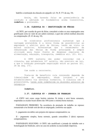 Indefiro a instituição da cláusula em epígrafe- (cl. 54, fl. 371 da seq. 10).

         Assim, não havendo falar em preexistência da
condição e adotando os fundamentos acima transcritos,
indefiro a pretensão.

             3.36. CLÁUSULA 64 - GRATIFICAÇÃO DE FÉRIAS

  -A CBTU, por ocasião do gozo de férias, concederá a todos os seus empregados uma
gratificação extra no valor de um salário nominal, o qual não sofrerá nenhum desconto
ou compensação- (fl. 41 da seq. 10).

         Os sindicatos profissionais sustentam que a
vantagem pretendida é a única forma de possibilitar ao
empregado o efetivo gozo de férias, tendo em vista os
baixos   salários.  Acrescentam   que   o  recebimento   da
remuneração das férias de forma antecipada é sempre
utilizado para fazer frente às despesas regulares de
alimentação, educação, transporte, remédios etc. (fl. 41).

         A CBTU sustenta não poder concordar com a
cláusula, que estabelece 14º salário, não previsto em lei,
e que a condição pressupõe negociação entre as partes (fl.
28 da seq. 17).

             Com razão a recorrente.

         Trata-se de benefício cuja concessão depende da
liberalidade   do   empregador,   sendo  inviável   o   seu
estabelecimento via sentença normativa. A cláusula não é
preexistente, tendo sido indeferida no dissídio anterior da
categoria.

             Indefiro.

             3.37. CLÁUSULA 69 - JORNADA DE TRABALHO

   -A CBTU terá como carga horária máxima 36 (trinta e seis) horas semanais,
respeitadas as escalas locais dentro das 180 (cento e oitenta) horas mensais.

  PARÁGRAFO PRIMEIRO: Na ocorrência da prestação de trabalho no repouso
remunerado e/ou feriado será devido ao empregado, conforme sua opção:

  I - pagamento em dobro sem prejuízo do repouso compensatório; ou

  II - pagamento simples, horas normais, quando concedidos 2 (dois) repousos
compensatórios;

  PARÁGRAFO SEGUNDO: A CBTU não modificará a jornada de trabalho sem a
homologação do Sindicato, salvo no caso de acidente ou necessidade imperiosa.

                                                                                  95
 