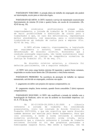 PARÁGRAFO TERCEIRO: A jornada diária de trabalho do empregado não poderá
ser interrompida, exceto para os intervalos legais.

  PARÁGRAFO QUARTO: A CBTU manterá o serviço de manutenção essencial para
funcionamento do sistema 24 (vinte e quatro) horas, em escala de revezamento- (fls.
42/43 da seq. 10).

         Os    sindicatos   profissionais   alegam    que,
comprovadamente, a jornada de trabalho de 36 horas redunda
em maior produtividade e diminuição de riscos para o
trabalhador e que, no caso dos metroviários, representará
melhor atendimento, com segurança, para a coletividade,
traduzindo-se em redução de custos para a empresa (fls.
42/43 da seq. 10).

         A CBTU afirma cumprir, rigorosamente, a legislação
que   regulamenta   o   assunto,  sendo   desnecessária   a
determinação em dissídio coletivo. Acrescenta que a
condição pressupõe negociação, não tendo sustentáculo legal
e ultrapassando os limites da competência normativa da
Justiça do Trabalho (fl. 30 da seq. 17).

         No dissídio coletivo anterior, a cláusula                            foi
deferida parcialmente, com a seguinte redação:

   -A CBTU terá como carga horária máxima 44 (quarenta e quatro) horas semanais,
respeitadas as escalas locais dentro das 220 (duzentas e vinte) horas mensais.

  PARÁGRAFO PRIMEIRO: Na ocorrência da prestação de trabalho no repouso
remunerado, será devido ao empregado, conforme sua opção:

  I - pagamento em dobro sem prejuízo do repouso compensatório; ou

  II - pagamento simples, horas normais, quando forem concedidos 2 (dois) repousos
compensatórios;

  PARÁGRAFO SEGUNDO: A CBTU não modificará a jornada de trabalho sem a
homologação do Sindicato, salvo no caso de acidente ou necessidade imperiosa.- (cl.
63, fl. 372 da seq. 10)

         No   DC-2119226-28.2009.5.00.0000    a    cláusula
referente   à   jornada   de   trabalho   foi   considerada
preexistente, visto ter constado do Acordo Coletivo de
Trabalho 2007/2009, o que não significa que neste dissídio
também devesse ser mantida pelo mesmo fundamento. Para que
isso ocorresse, e sendo a norma revisanda a sentença
normativa proferida no dissídio acima citado, seria
necessário que a cláusula referente à jornada de trabalho
estivesse incluída no rol das propostas pactuadas e
homologadas naquele feito. Não sendo a hipótese, não há

                                                                                96
 