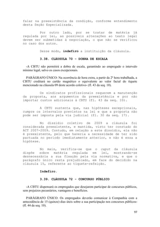 falar na preexistência da condição, conforme entendimento
desta Seção Especializada.

         Por outro lado, por se tratar de matéria já
regulada por lei, as possíveis alterações ao texto legal
devem ser submetidas à negociação, o que não se verificou
no caso dos autos.

            Desse modo, indefiro a instituição da cláusula.

            3.38. CLÁUSULA 70 - DOBRA DE ESCALA

  -A CBTU não permitirá a dobra de escala, garantindo ao empregado o intervalo
mínimo legal, salvo os casos excepcionais.

  PARÁGRAFO ÚNICO: Na ocorrência de hora extra, a partir da 2ª hora trabalhada, a
CBTU creditará no cartão magnético o equivalente ao valor facial do tíquete
mencionado na cláusula 09 deste acordo coletivo- (fl. 43 da seq. 10).

         Os sindicatos profissionais requerem a manutenção
da proposta, aos argumentos da preexistência e por não
importar custos adicionais à CBTU (fl. 43 da seq. 10).

         A CBTU sustenta que, nas hipóteses excepcionais,
cumpre os intervalos previstos na lei e que a proposta não
pode ser imposta pela via judicial (fl. 30 da seq. 17).

         No dissídio coletivo de 2009 a cláusula foi
considerada preexistente, e mantida, visto ter constado do
ACT 2007-2009. Contudo, em relação a este dissídio, ela não
é preexistente, pelo que haveria a necessidade de ter sido
pactuada no período imediatamente anterior, e não é essa a
hipótese.

         No mais, verifica-se que o caput da cláusula
dispõe sobre matéria regulada       em lei,  mostrando-se
desnecessária a sua fixação pela via normativa, e que o
parágrafo único resta prejudicado, em face do decidido na
cláusula 15, referente ao tíquete-refeição.

            Indefiro.

            3.39. CLÁUSULA 72 - CONCURSO PÚBLICO

  -A CBTU dispensará os empregados que desejarem participar de concursos públicos,
sem prejuízos pecuniários, vantagens e benefícios.

   PARÁGRAFO ÚNICO: Os empregados deverão comunicar à Companhia com a
antecedência de 15 (quinze) dias úteis sobre a sua participação nos concursos públicos-
(fl. 44 da seq. 10).

                                                                                    97
 