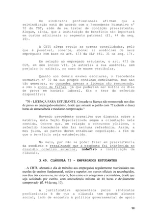 Os   sindicatos  profissionais   afirmam   que   a
reivindicação está de acordo com o Precedente Normativo nº
70 do TST, além de se tratar de condição preexistente.
Alegam, ainda, que a instituição do benefício não importará
em custos adicionais ao segmento patronal (fl. 44 da seq.
10).

         A CBTU alega seguir as normas consolidadas, pelo
que é possível, somente, abonar as ausências de seus
empregados com base no art. 473 da CLT (fl. 31 da seq. 17).

         Em relação ao empregado estudante, o art. 473 da
CLT, em seu inciso VII, já autoriza a sua ausência, sem
prejuízo do salário, no caso de exame vestibular.

         Quanto aos demais exames escolares, o Precedente
Normativo nº 70 da SDC propõe condição semelhante, mas não
tão generosa, ao conceder apenas a licença não remunerada,
e não o abono de faltas, já que poderiam ser muitos os dias
de prova em horário laboral. Eis o teor do referido
dispositivo:

  "70 - LICENÇA PARA ESTUDANTE. Concede-se licença não remunerada nos dias
de prova ao empregado-estudante, desde que avisado o patrão com 72 (setenta e duas)
horas de antecedência e mediante comprovação."

         Havendo precedente normativo que disponha sobre a
matéria, esta Seção Especializada segue a orientação nele
contida. Ocorre que, em relação a concursos públicos, o
referido Precedente não faz nenhuma referência. Assim, a
meu juízo, as partes devem entabular negociação, a fim de
que o benefício seja estabelecido.

         No mais, por não se poder falar em preexistência
da condição e ressaltando que a proposta foi indeferida no
dissídio coletivo anterior, indefiro a instituição da
cláusula.

            3.40. CLÁUSULA 73 - EMPREGADOS ESTUDANTES

   -A CBTU abonará o dia de trabalho aos empregados regularmente matriculados nas
escolas de ensinos fundamental, médio e superior, em cursos oficiais ou reconhecidos,
nos dias dos exames ou, na véspera, bem como em congressos e seminários, desde que
seja solicitado por escrito, com antecedência mínima de 48 horas e devidamente
comprovado- (fl. 44 da seq. 10).

         A  justificativa  apresentada   pelos  sindicatos
profissionais é de que a cláusula tem grande alcance
social, indo de encontro à política governamental de apoio


                                                                                  98
 