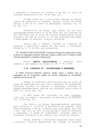 à educação e incentivo ao estudo, e de que se trata de
condição preexistente (fl. 44 da seq. 10).

         A CBTU alega que a solicitação demanda um grande
número de ausências ao trabalho, gerando custos com horas
extras, a fim de se cobrir os empregados ausentes (fl. 31
da seq. 17).

         Ressalta-se, de plano, que, apesar de ter sido
considerada preexistente no DC de 2009, por ter constado do
ACT 2007/2009, não se trata de cláusula preexistente, neste
dissídio, por não se incluir no rol das propostas pactuadas
e homologadas no dissídio coletivo revisando.

         Ocorre que a matéria tratada na cláusula em
epígrafe é pertinente àquela de que trata o Precedente
Normativo nº 70 da SDC, que estabelece:

  "70 - LICENÇA PARA ESTUDANTE. Concede-se licença não remunerada nos dias
de prova ao empregado-estudante, desde que avisado o patrão com 72 (setenta e duas)
horas de antecedência e mediante comprovação."

         Assim, defiro parcialmente a proposta,                              para
adaptar a sua redação aos termos do PN nº 70 do TST.

            3.41. CLÁUSULA 79 - HIGIENIZAÇÃO E SEGURANÇA

  -A CBTU fornecerá banheiros químicos, tendas, mesas e cadeiras para os
empregados da via permanente, quando em serviço, adequando as necessidades
regionais- (fl. 46 da seq. 10).

         Alegam os sindicatos profissionais que se trata de
norma de ordem pública, que visa a assegurar ao trabalhador
condições mínimas de higiene e segurança, conforme as
Normas Regulamentares, além de não acarretar novos custos à
CBTU (fl. 46 da seq. 10).

         A CBTU alega não concordar com essa inovação,
visto que já cumpre a legislação do Ministério do Trabalho
(fl. 33 da seq. 17).

         Com efeito, as Normas Regulamentadoras aprovadas
pela Portaria nº 3.214/78 do Ministério do Trabalho (mais
especificamente a NR 24) e posteriores alterações, bem como
o art. 200, VII, da CLT, já disciplinam a matéria referente
à segurança e à saúde do trabalhador, dispondo sobre as
condições sanitárias e de conforto nos locais de trabalho.

        Assim, havendo a suficiente regulação legal sobre
a matéria, torna-se despicienda sua fixação em dissídio

                                                                                99
 
