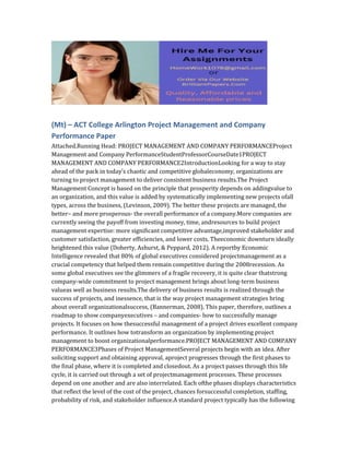 (Mt) – ACT College Arlington Project Management and Company
Performance Paper
Attached.Running Head: PROJECT MANAGEMENT AND COMPANY PERFORMANCEProject
Management and Company PerformanceStudentProfessorCourseDate1PROJECT
MANAGEMENT AND COMPANY PERFORMANCE2IntroductionLooking for a way to stay
ahead of the pack in today’s chaotic and competitive globaleconomy, organizations are
turning to project management to deliver consistent business results.The Project
Management Concept is based on the principle that prosperity depends on addingvalue to
an organization, and this value is added by systematically implementing new projects ofall
types, across the business, (Levinson, 2009). The better these projects are managed, the
better– and more prosperous- the overall performance of a company.More companies are
currently seeing the payoff from investing money, time, andresources to build project
management expertise: more significant competitive advantage,improved stakeholder and
customer satisfaction, greater efficiencies, and lower costs. Theeconomic downturn ideally
heightened this value (Doherty, Ashurst, & Peppard, 2012). A reportby Economic
Intelligence revealed that 80% of global executives considered projectmanagement as a
crucial competency that helped them remain competitive during the 2008recession. As
some global executives see the glimmers of a fragile recovery, it is quite clear thatstrong
company-wide commitment to project management brings about long-term business
valueas well as business results.The delivery of business results is realized through the
success of projects, and inessence, that is the way project management strategies bring
about overall organizationalsuccess, (Bannerman, 2008). This paper, therefore, outlines a
roadmap to show companyexecutives – and companies- how to successfully manage
projects. It focuses on how thesuccessful management of a project drives excellent company
performance. It outlines how totransform an organization by implementing project
management to boost organizationalperformance.PROJECT MANAGEMENT AND COMPANY
PERFORMANCE3Phases of Project ManagementSeveral projects begin with an idea. After
soliciting support and obtaining approval, aproject progresses through the first phases to
the final phase, where it is completed and closedout. As a project passes through this life
cycle, it is carried out through a set of projectmanagement processes. These processes
depend on one another and are also interrelated. Each ofthe phases displays characteristics
that reflect the level of the cost of the project, chances forsuccessful completion, staffing,
probability of risk, and stakeholder influence.A standard project typically has the following
 