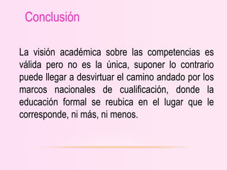 La visión académica sobre las competencias es
válida pero no es la única, suponer lo contrario
puede llegar a desvirtuar el camino andado por los
marcos nacionales de cualificación, donde la
educación formal se reubica en el lugar que le
corresponde, ni más, ni menos.
Conclusión
 