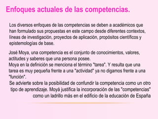 Enfoques actuales de las competencias.
Los diversos enfoques de las competencias se deben a académicos que
han formulado sus propuestas en este campo desde diferentes contextos,
líneas de investigación, proyectos de aplicación, propósitos científicos y
epistemologías de base.
José Moya, una competencia es el conjunto de conocimientos, valores,
actitudes y saberes que una persona posee.
Moya en la definición se menciona el término "tarea". Y resulta que una
tarea es muy pequeña frente a una "actividad" ya no digamos frente a una
"función".
Se advierte sobre la posibilidad de confundir la competencia como un otro
tipo de aprendizaje. Moyá justifica la incorporación de las "competencias"
como un ladrillo más en el edificio de la educación de España
 