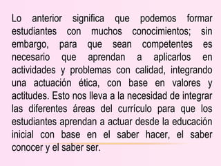 Lo anterior significa que podemos formar
estudiantes con muchos conocimientos; sin
embargo, para que sean competentes es
necesario que aprendan a aplicarlos en
actividades y problemas con calidad, integrando
una actuación ética, con base en valores y
actitudes. Esto nos lleva a la necesidad de integrar
las diferentes áreas del currículo para que los
estudiantes aprendan a actuar desde la educación
inicial con base en el saber hacer, el saber
conocer y el saber ser.
 