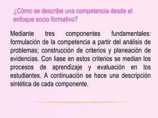 ¿Cómo se describe una competencia desde el
enfoque socio formativo?
Mediante tres componentes fundamentales:
formulación de la competencia a partir del análisis de
problemas; construcción de criterios y planeación de
evidencias. Con liase en estos criterios se median los
procesos de aprendizaje y evaluación en los
estudiantes. A continuación se hace una descripción
sintética de cada componente.
 