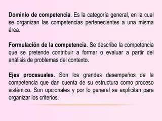 Dominio de competencia. Es la categoría general, en la cual
se organizan las competencias pertenecientes a una misma
área.
Formulación de la competencia. Se describe la competencia
que se pretende contribuir a formar o evaluar a partir del
análisis de problemas del contexto.
Ejes procesuales. Son los grandes desempeños de la
competencia que dan cuenta de su estructura como proceso
sistémico. Son opcionales y por lo general se explicitan para
organizar los criterios.
 