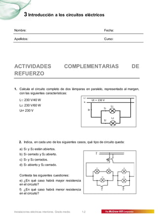 3 Introducción a los circuitos eléctricos 
Nombre: Fecha: 
Apellidos: Curso: 
ACTIVIDADES COMPLEMENTARIAS DE 
REFUERZO 
1. Calcula el circuito completo de dos lámparas en paralelo, representado al margen, 
con las siguientes características: 
L1: 230 V/40 W 
L2: 230 V/60 W 
Ut= 230 V 
L1 
N 
2. Indica, en cada uno de los siguientes casos, qué tipo de circuito queda: 
a) S1 y S2 están abiertos. 
b) S1 cerrado y S2 abierto. 
c) S1 y S2 cerrados. 
d) S1 abierto y S2 cerrado. 
Contesta las siguientes cuestiones: 
e) ¿En qué caso habrá mayor resistencia 
en el circuito? 
f) ¿En qué caso habrá menor resistencia 
en el circuito? 
Instalaciones eléctricas interiores. Grado medio 1-2 
It 
Ut = 230 V 
L1 
L2 
I1 
I2 
L1 
N 
L1 L2 
L3 
L4 
L5 
S1 S2 
 