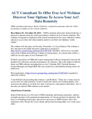 ACT Consultant To Offer Free Act! Webinar
Discover Your Options To Access Your Act!
Data Remotely
CRM consultant and trainer, Karen Fredricks, is pleased to announce that she will be
presenting a webinar on Act! remote solutions.
Boca Raton, FL, November 05, 2013 -- CRM consultant and trainer, Karen Fredricks, is
pleased to announce that she will be presenting a webinar on Act! remote solutions. The
webinar is designed to familiarize both current and potential Act! users with their various
options to access their Act! data remotely and/or to see their Act! database “in the
clouds.”
The webinar will take place on Tuesday, November 1 at 12 pm Eastern. The webinar is
free and open to the public but prior registration is required at
https://www1.gotomeeting.com/register/323987440. Attendees will receive a recorded
copy of the webinar and will have a chance to ask questions. As a bonus there will be a
raffle for several copies of Act! Premium V16.
Fredricks specializes in CRM and contact management software designed to increase the
productivity, efficiency and sales performance of a business. She is the author of thirteen
books on CRM software including titles on Act!!, Outlook 2007, Outlook Business
Contact Manager and SugarCRM. She also created Act! and Outlook training videos for
lynda.com.
Prior registration at https://www1.gotomeeting.com/register/323987440 is required to
attend the webinar.
"I am thrilled to be presenting this seminar," said Fredricks. "There are so many ways to
access your Act! data remotely; I want to clarify the various Act! hosting options. Act!
users have the ability to see their Act! data via browsers, smart phones and tablets. Act! is
the only true hybrid CRM solution on the market."
About Karen Fredricks:
Karen Fredricks has over 20 years of CRM consulting and training experience, and has
in-depth expertise in the operational requirements of a broad spectrum of industries. Her
focus is on building strong sales and services processes in CRM software. She is the
moderator of the Virtual Act! Users Group and has been hosting public Act! events since
1999.

 