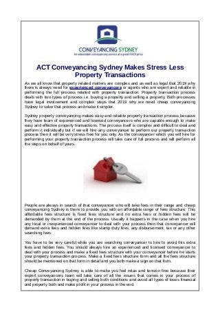 ACT Conveyancing Sydney Makes Stress Less
Property Transactions
As we all know that property related matters are complex and as well as legal that 2019 why
there is always need for experienced conveyancers or agents who are expert and reliable in
performing the full process related with property transaction. Property transaction process
deals with two types of process i.e. buying a property and selling a property. Both processes
have legal involvement and complex steps that 2019 why we need cheap conveyancing
Sydney to solve that process and make it simpler.
Sydney property conveyancing makes easy and reliable property transaction process because
they have team of experienced and licensed conveyancers who are capable enough to make
easy and effective property transactions. The process itself is complex and difficult to deal and
perform it individually but if we will hire any conveyancer to perform our property transaction
process then it will be very stress free for you only. As the conveyancer which you will hire for
performing your property transaction process will take care of full process and will perform all
the steps on behalf of yours.
People are always in search of that conveyancer who will take fees in their range and cheap
conveyancing Sydney is there to provide you with an affordable range of fees structure. This
affordable fees structure is fixed fees structure and no extra fees or hidden fees will be
demanded by them at the end of the process. Usually it happens in the case when you hire
any local or inexperienced conveyancer to deal with your process then that conveyancer will
demand extra fees and hidden fees like stamp duty fees, any disbursement, tax or any other
searching fees.
You have to be very careful while you are searching conveyancer to hire to avoid this extra
fees and hidden fees. You should always hire an experienced and licensed conveyancer to
deal with your process and make a fixed fees structure with your conveyancer before he starts
your property transaction process. Make a fixed fees structure form and all the fees structure
should be mentioned on that form in detail and you both make a sign on that form.
Cheap Conveyancing Sydney is able to make you feel relax and tension free because their
expert conveyancers team will take care of all the issues that comes in your process of
property transaction in buying and selling both conditions and avoid all types of loses financial
and property both and make profit in your process in the end.
 