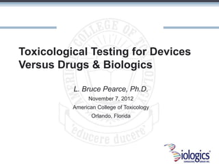 Toxicological Testing for Devices
Versus Drugs & Biologics

          L. Bruce Pearce, Ph.D.
                November 7, 2012
          American College of Toxicology
                 Orlando, Florida
 
