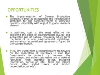 OPPORTUNITIES
 The implementation of Cleaner Production
programs is seen as an essential and indispensable
strategies for the competitiveness of domestic
business, especially with regard to global markets
element.
 In addition, cost is the most effective for
achieving the goals of environmental quality and
sustainable use of natural resources, which form
the basis of national environmental legislation,
and numerous international agreements signed by
the country option.
 64-00 law establishes a comprehensive framework
for the application of incentives to send that
"Investments to protect or improve the
environment and make sustainable use of natural
resources" hean incentive object, Including
"exemption, partial or total, taxes and import
duties, value added taxes, and shorter
depreciation periods".
 