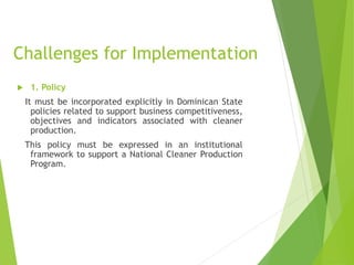 Challenges for Implementation
 1. Policy
It must be incorporated explicitly in Dominican State
policies related to support business competitiveness,
objectives and indicators associated with cleaner
production.
This policy must be expressed in an institutional
framework to support a National Cleaner Production
Program.
 