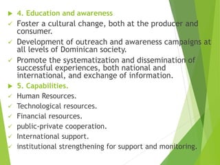  4. Education and awareness
 Foster a cultural change, both at the producer and
consumer.
 Development of outreach and awareness campaigns at
all levels of Dominican society.
 Promote the systematization and dissemination of
successful experiences, both national and
international, and exchange of information.
 5. Capabilities.
 Human Resources.
 Technological resources.
 Financial resources.
 public-private cooperation.
 International support.
 institutional strengthening for support and monitoring.
 