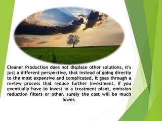 Cleaner Production does not displace other solutions, it's
just a different perspective, that instead of going directly
to the most expensive and complicated, it goes through a
review process that reduce further investment. If you
eventually have to invest in a treatment plant, emission
reduction filters or other, surely the cost will be much
lower.
 