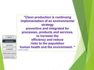 "Clean production is continuing
implementation of an environmental
strategy
preventive and integrated for
processes, products and services,
to increase the
efficiency and reduce
risks to the population
human health and the environment. "
(UNEP-UNIDO)
ORIGIN
BENEFITS
BARRIERS
DEFINITION
OPPORTUNITIES
IMPLEMENTATION
 