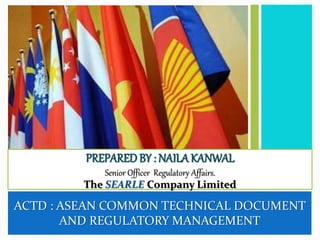 ACTD : ASEAN COMMON TECHNICAL DOCUMENT
AND REGULATORY MANAGEMENT
PREPARED BY : NAILA KANWAL
Senior Officer Regulatory Affairs.
The SEARLE Company Limited
 