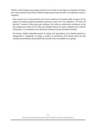 Dirección General de Desarrollo de la Gestión e Innovación Educativa 
2 
Solicite a todo el grupo que pongan atención en el orden en que diga su compañero el tramo de la serie numérica, para hacer válida la regla de que el que cuenta “si se equivoca, vuelve a empezar”. 
Para avanzar en el conocimiento de la serie numérica oral puede pedir el apoyo de los padres de familia, proporcionándoles canciones como la de “Los elefantes”, “Yo tenía 10 perritos”, cuentos o ideas para que incluyan a los niños en situaciones cotidianas en las que tengan que contar en voz alta, por ejemplo brincar de cojito, competir para vestirse más pronto, e ir contando en voz alta hasta el número en que terminen, etcétera. 
Así mismo, trabaje sistemáticamente el conteo oral apoyándose en la banda numérica y asegurando ir ampliando el rango, y analice la pertinencia del manejo hacia los dos sentidos (ascendente y descendente) de acuerdo a las necesidades de su grupo. 
 