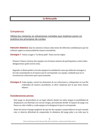 Dirección General de Desarrollo de la Gestión e Innovación Educativa 
3 
La Reina pide 
Competencia: 
Utiliza los números en situaciones variadas que implican poner en práctica los principios de conteo 
Intención didáctica: Que los alumnos reúnan colecciones de diferente cantidad para que las ordenen según su numerosidad de manera ascendente. 
Consigna 1: Vamos a jugar a “La Reina pide”. Estas son las reglas: 
Primera: Vamos a formar dos equipos con el mismo número de participantes y entre todos designaremos quién será la reina. 
Segunda: La Reina pedirá a los dos equipos la cantidad de cosas que deberán conseguir y los irán acomodando en el espacio que le corresponde a su equipo, cuidando que no se revuelvan las colecciones que vayan juntando. 
Consigna 2: Cada equipo, cuente los elementos de sus colecciones y colóquenlas en una fila ordenadas de manera ascendente, es decir empiezan por la que tiene menos objetos. 
Consideraciones previas: 
Este juego se desarrollará en un lugar abierto donde los niños tengan la posibilidad de desplazarse con libertad y no corran riesgos, previamente dividir el espacio de juego con líneas en color visible y a cada equipo se le designará el que le corresponde. 
Antes de iniciar el juego asegúrese de que los dos equipos comprendieron en qué consiste este, si observa dificultad de comprender la dinámica del juego pida a un niño que lo  