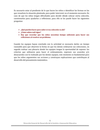 Dirección General de Desarrollo de la Gestión e Innovación Educativa 
5 
Es necesario estar al pendiente de lo que hacen los niños e identificar las formas en las que resuelven la situación planteada, para poder intervenir en el momento necesario. En caso de que los niños tengan dificultades para decidir dónde colocar cierta colección, cuestionarlos para ayudarlos a reflexionar, para ello se les puede hacer las siguientes preguntas: 
 ¿Qué pueden hacer para saber si esa colección va ahí? 
 ¿Cómo saben cuál sigue? 
 Hay que recordar que los niños necesitan tiempo suficiente para hacer sus reflexiones al resolver un problema. 
Cuando los equipos hayan concluido con la actividad es necesario darles un tiempo razonable para que observen la forma en que los demás ordenaron sus colecciones, en seguida realizar una plenaria donde los equipos tengan la oportunidad de exponer los criterios que utilizaron para hacer el ordenamiento, expresen sus acuerdos y/o desacuerdos con lo realizado por los demás equipos, este momento es fundamental para que los niños argumenten sus acciones y construyan explicaciones que contribuyan al desarrollo del pensamiento matemático. 
 