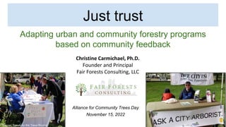 Just trust
Adapting urban and community forestry programs
based on community feedback
Christine Carmichael, Ph.D.
Founder and Principal
Fair Forests Consulting, LLC
Alliance for Community Trees Day
November 15, 2022
Source: Speak for the Trees Boston
Source: City of Seattle
 