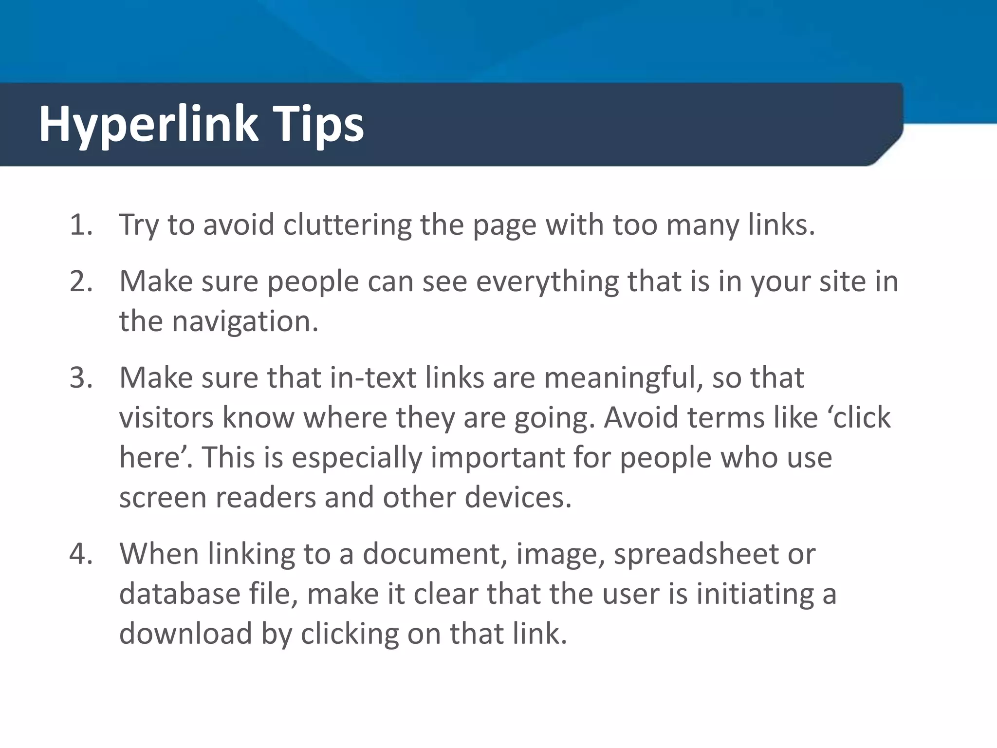 Hyperlink Tips
1. Try to avoid cluttering the page with too many links.
2. Make sure people can see everything that is in your site in
the navigation.
3. Make sure that in-text links are meaningful, so that
visitors know where they are going. Avoid terms like ‘click
here’. This is especially important for people who use
screen readers and other devices.
4. When linking to a document, image, spreadsheet or
database file, make it clear that the user is initiating a
download by clicking on that link.
 