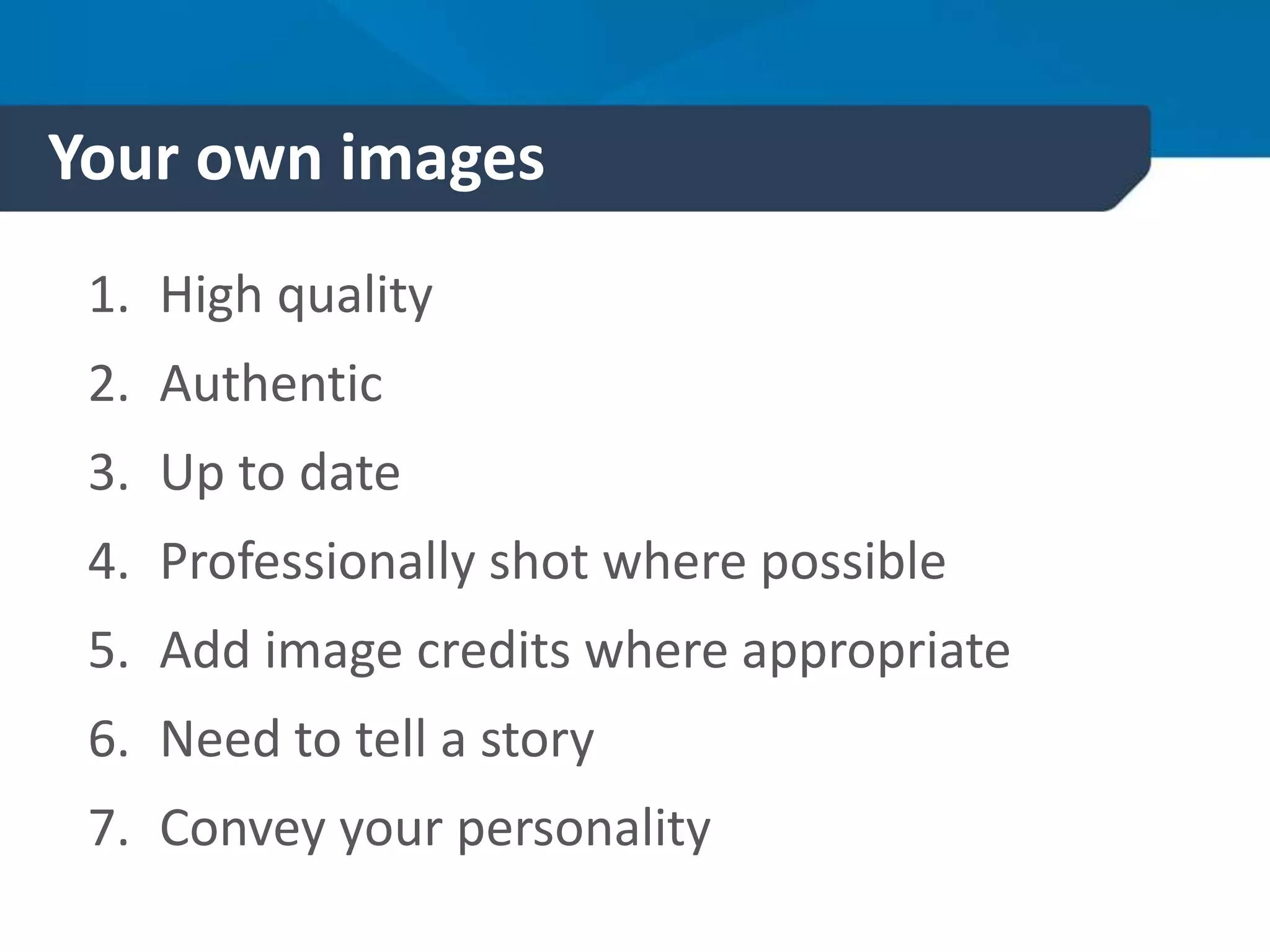 Your own images
1. High quality
2. Authentic
3. Up to date
4. Professionally shot where possible
5. Add image credits where appropriate
6. Need to tell a story
7. Convey your personality
 
