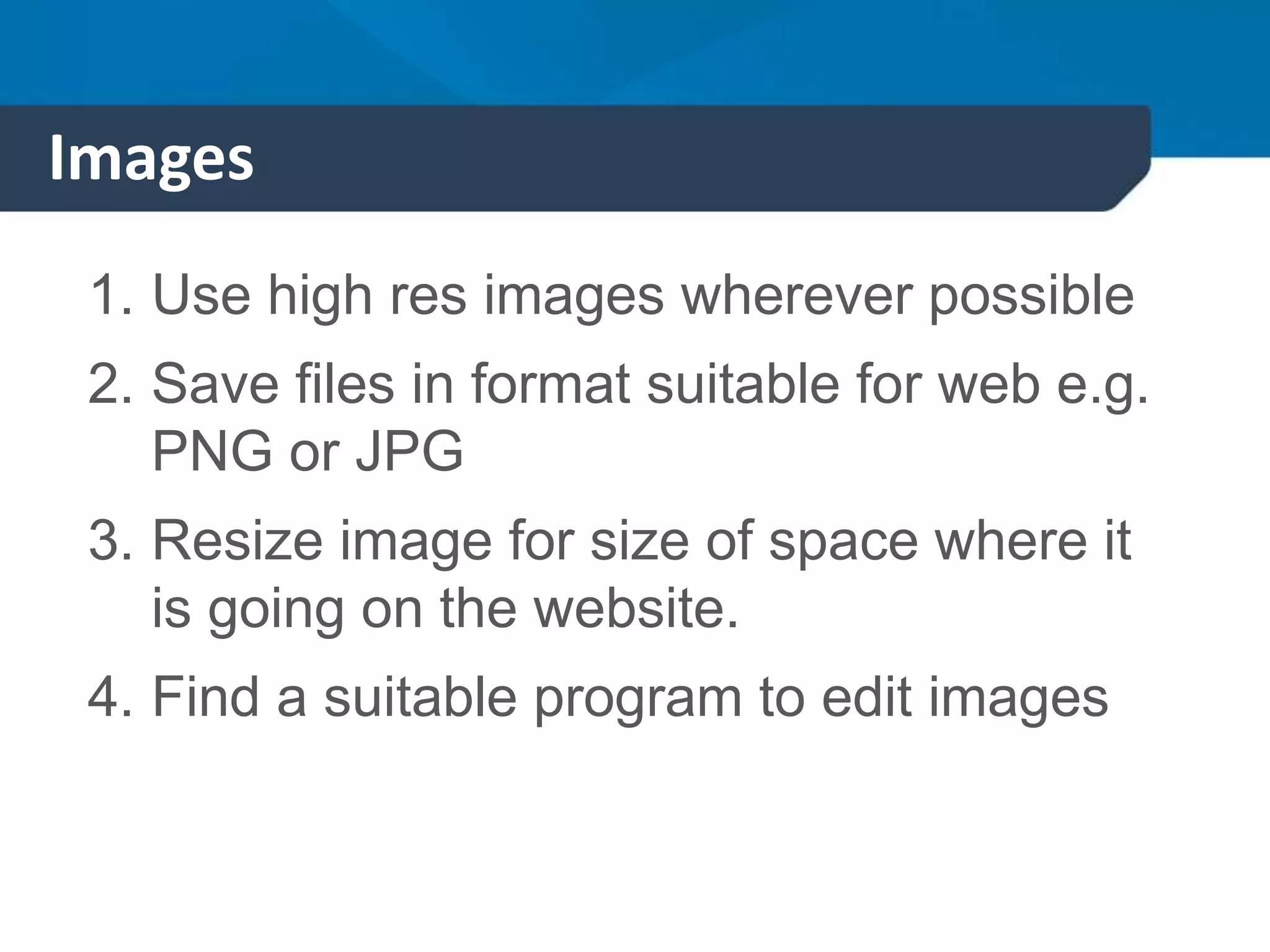 Images
1. Use high res images wherever possible
2. Save files in format suitable for web e.g.
PNG or JPG
3. Resize image for size of space where it
is going on the website.
4. Find a suitable program to edit images
 