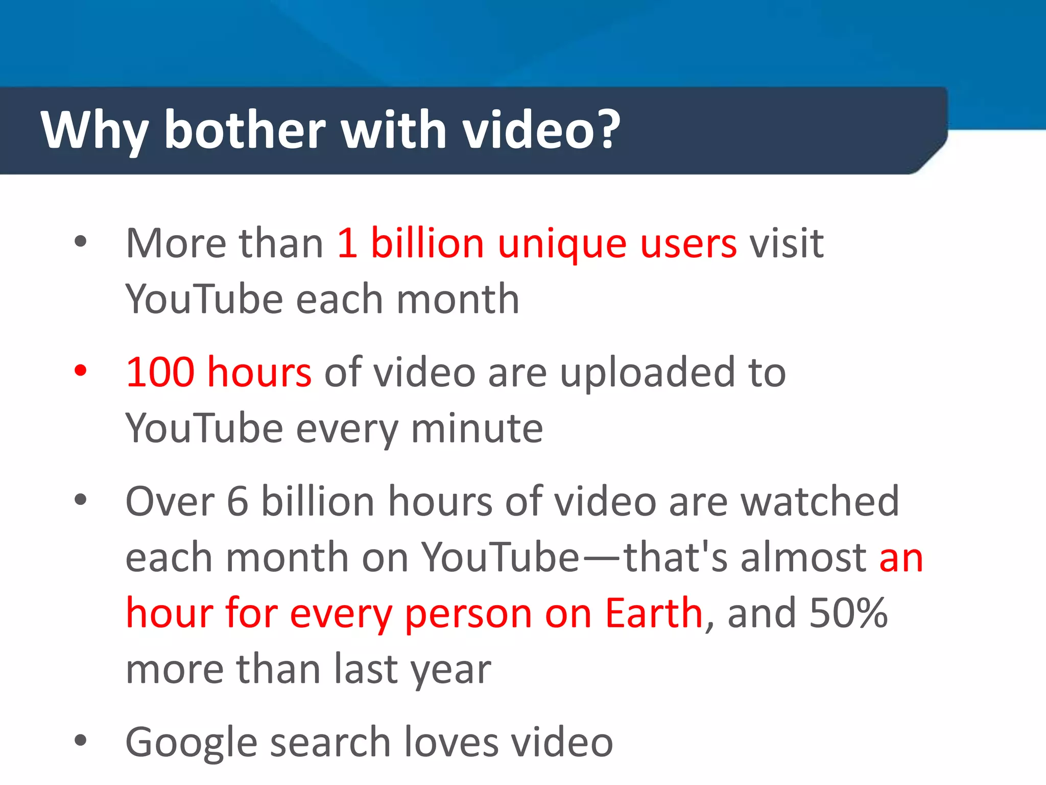 Why bother with video?
• More than 1 billion unique users visit
YouTube each month
• 100 hours of video are uploaded to
YouTube every minute
• Over 6 billion hours of video are watched
each month on YouTube—that's almost an
hour for every person on Earth, and 50%
more than last year
• Google search loves video
 