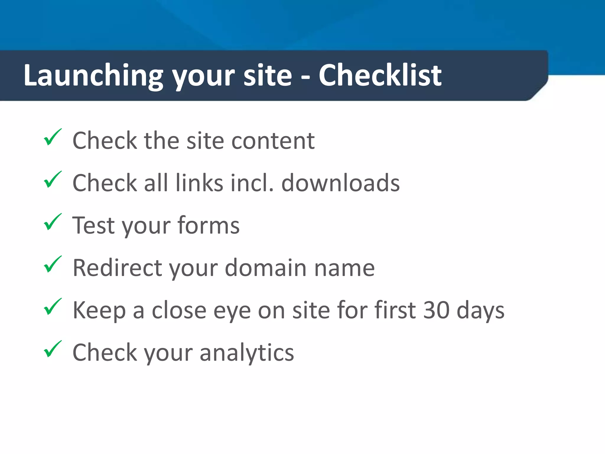 Launching your site - Checklist
 Check the site content
 Check all links incl. downloads
 Test your forms
 Redirect your domain name
 Keep a close eye on site for first 30 days
 Check your analytics
 