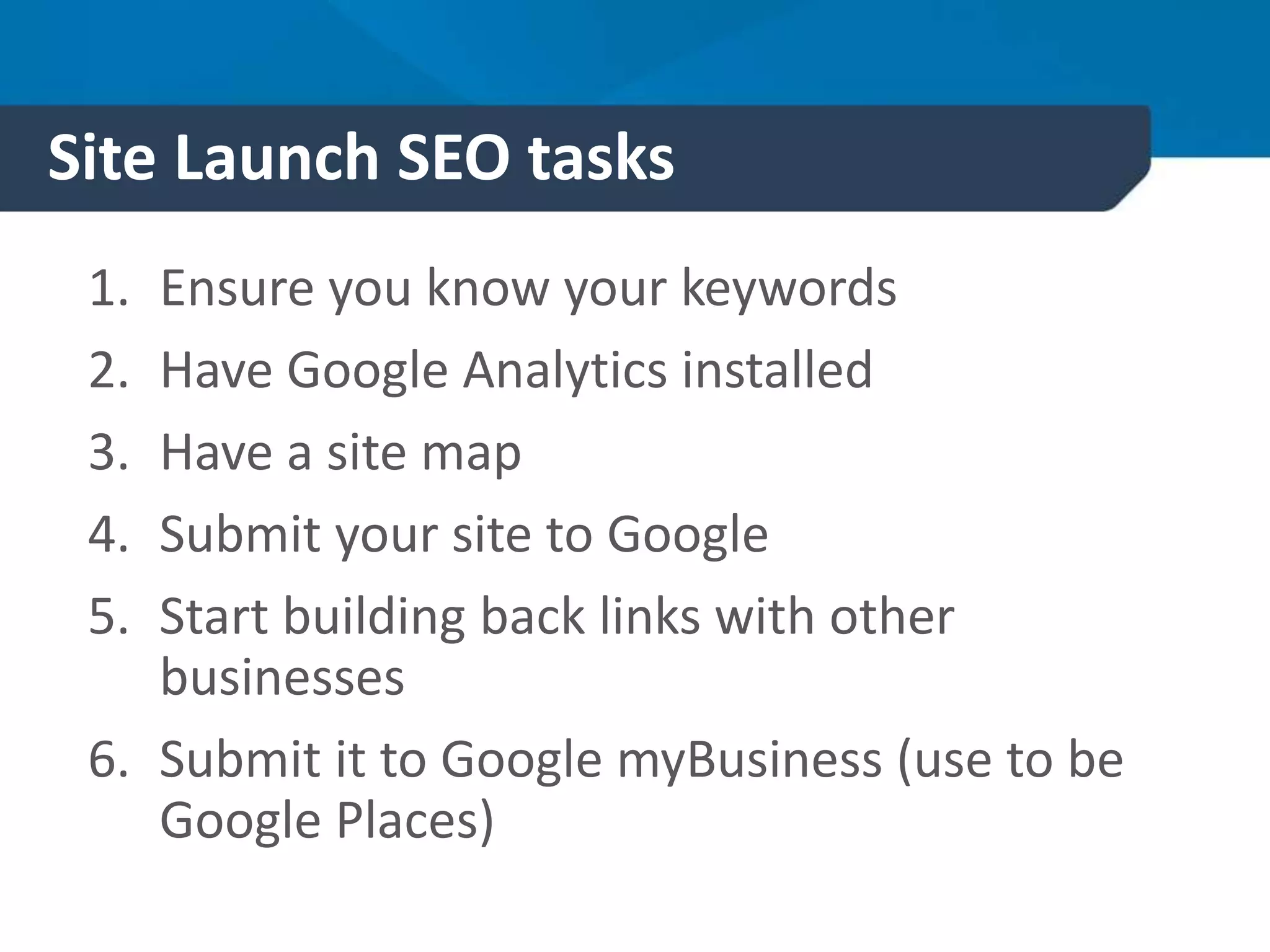 Site Launch SEO tasks
1. Ensure you know your keywords
2. Have Google Analytics installed
3. Have a site map
4. Submit your site to Google
5. Start building back links with other
businesses
6. Submit it to Google myBusiness (use to be
Google Places)
 