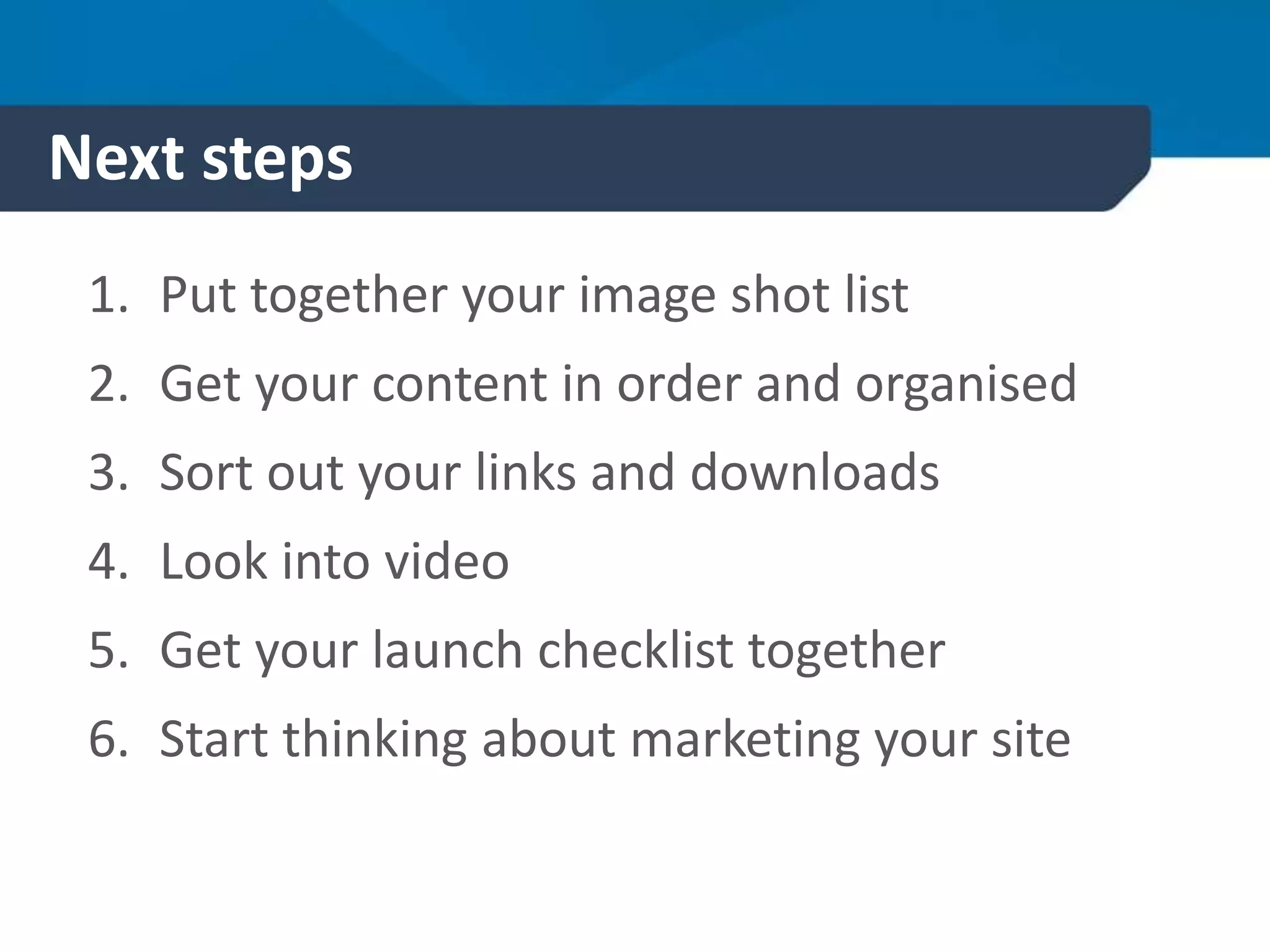 Next steps
1. Put together your image shot list
2. Get your content in order and organised
3. Sort out your links and downloads
4. Look into video
5. Get your launch checklist together
6. Start thinking about marketing your site
 