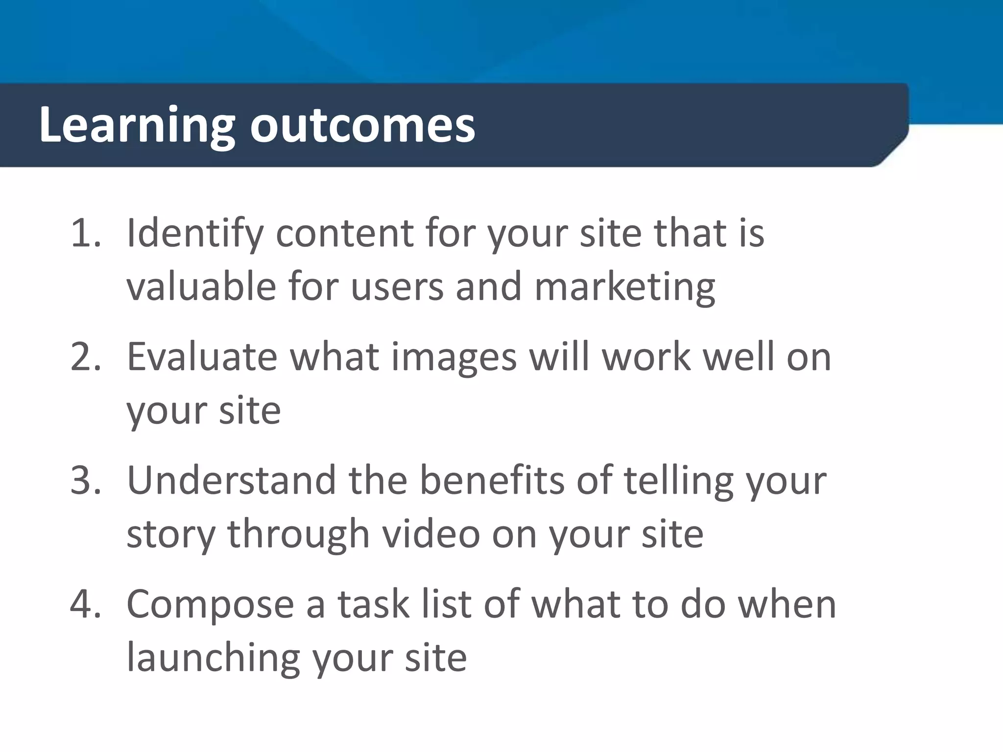 Learning outcomes
1. Identify content for your site that is
valuable for users and marketing
2. Evaluate what images will work well on
your site
3. Understand the benefits of telling your
story through video on your site
4. Compose a task list of what to do when
launching your site
 