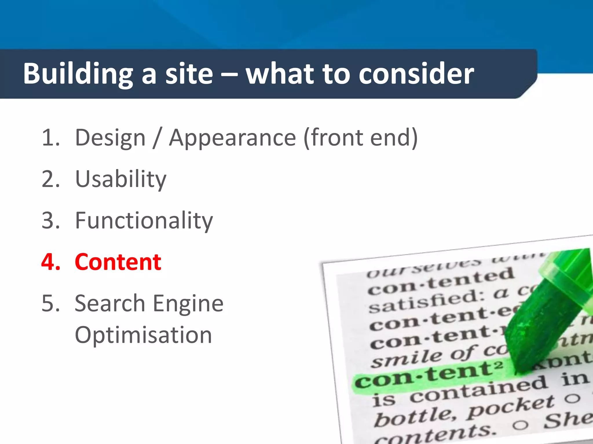 Building a site – what to consider
1. Design / Appearance (front end)
2. Usability
3. Functionality
4. Content
5. Search Engine
Optimisation
 