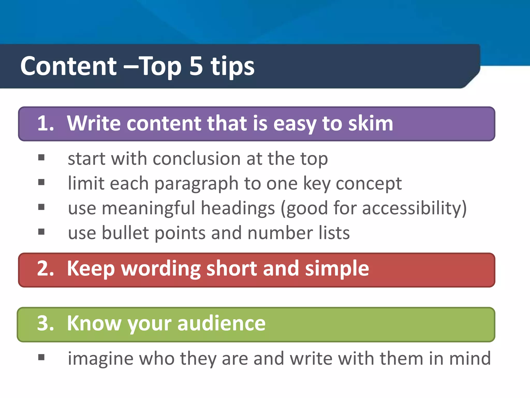 Content –Top 5 tips
1. Write content that is easy to skim
 start with conclusion at the top
 limit each paragraph to one key concept
 use meaningful headings (good for accessibility)
 use bullet points and number lists
2. Keep wording short and simple
3. Know your audience
 imagine who they are and write with them in mind
 