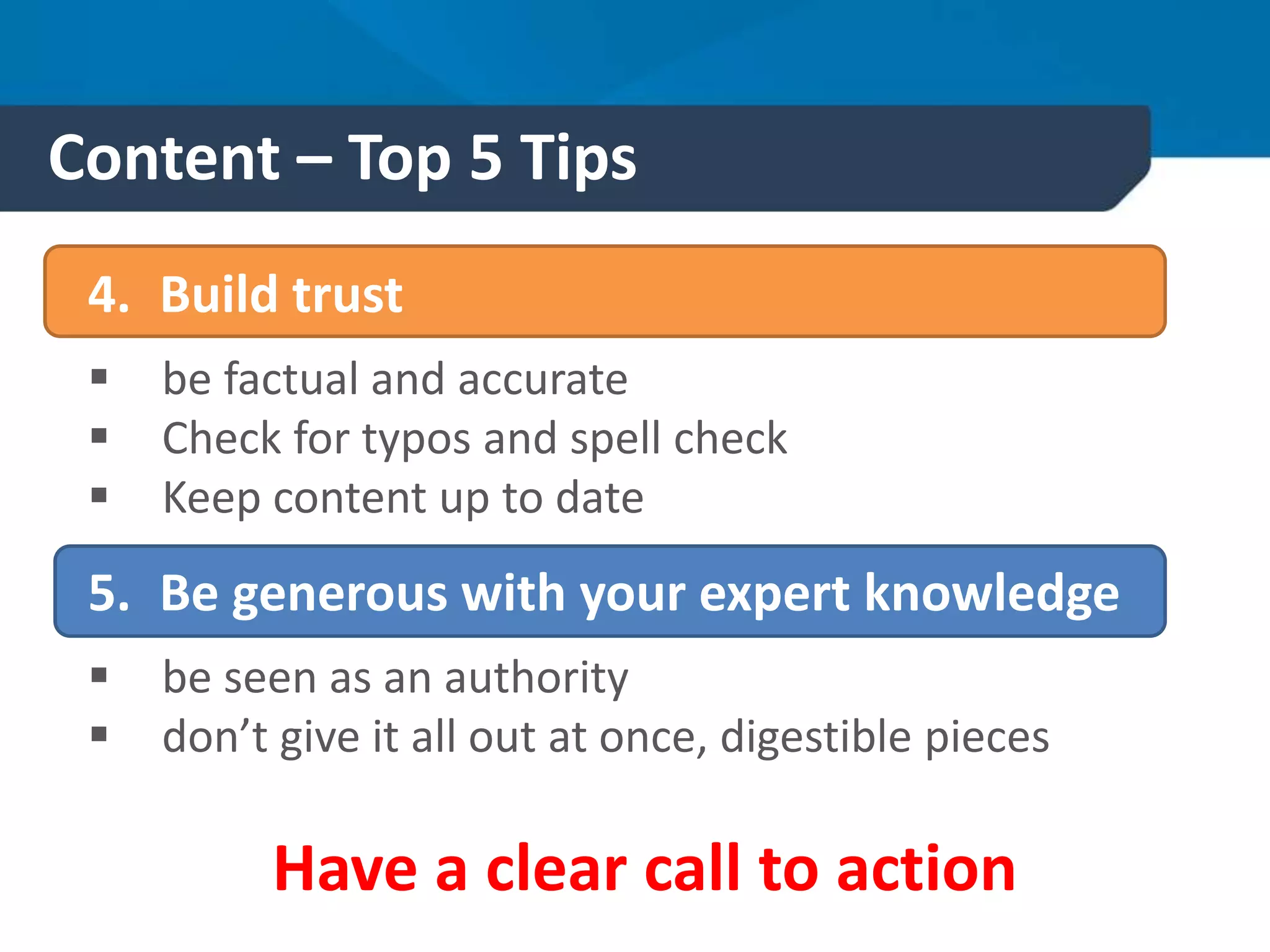 Content – Top 5 Tips
4. Build trust
 be factual and accurate
 Check for typos and spell check
 Keep content up to date
5. Be generous with your expert knowledge
 be seen as an authority
 don’t give it all out at once, digestible pieces
Have a clear call to action
 