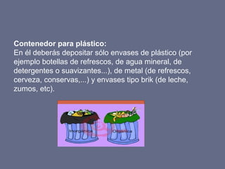 Contenedor para plástico:
En él deberás depositar sólo envases de plástico (por
ejemplo botellas de refrescos, de agua min...