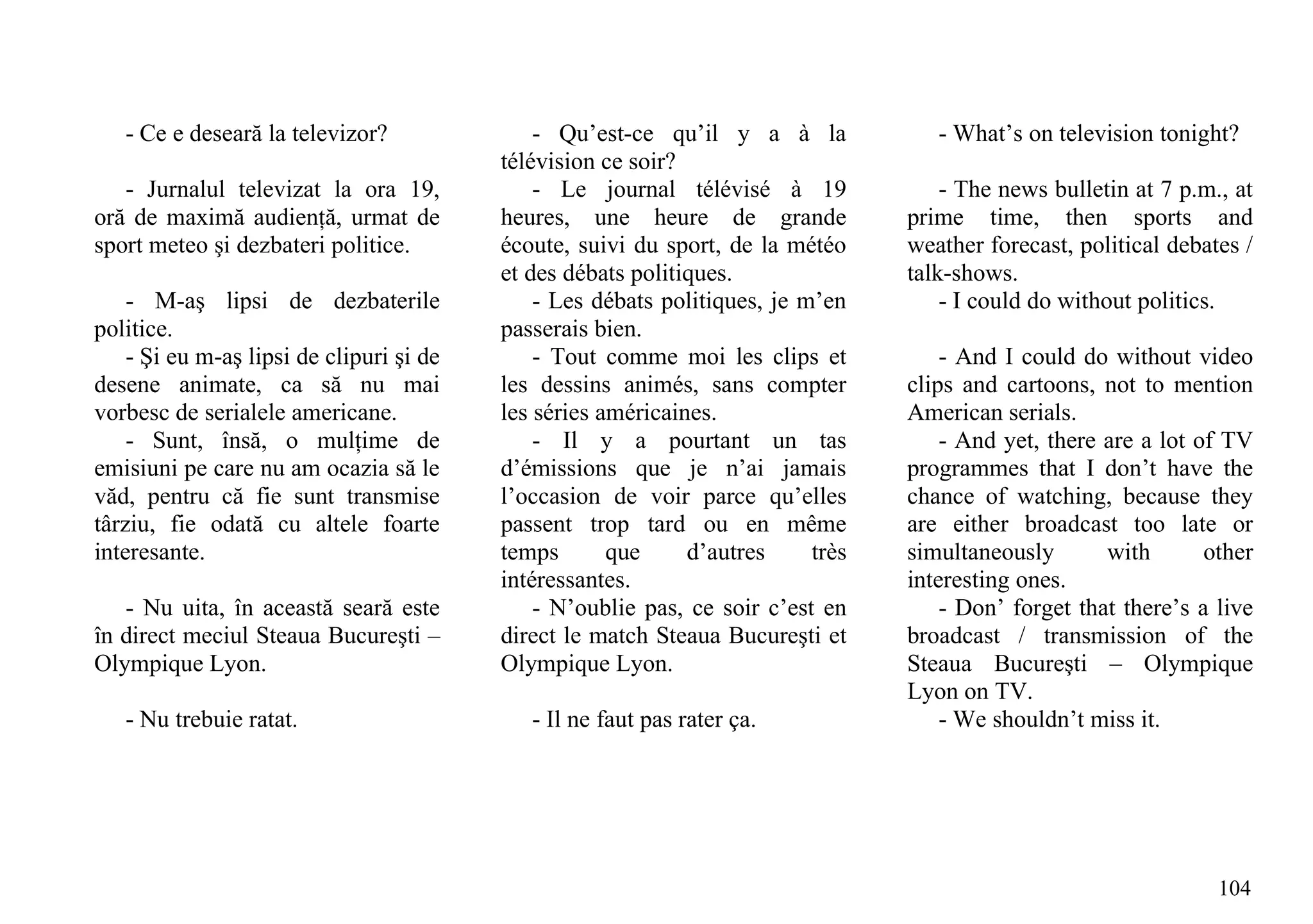 - Ce e deseară la televizor?               - Qu’est-ce qu’il y a à la             - What’s on television tonight?
                                          télévision ce soir?
   - Jurnalul televizat la ora 19,            - Le journal télévisé à 19              - The news bulletin at 7 p.m., at
oră de maximă audienţă, urmat de          heures, une heure de grande             prime time, then sports and
sport meteo şi dezbateri politice.        écoute, suivi du sport, de la météo     weather forecast, political debates /
                                          et des débats politiques.               talk-shows.
    - M-aş lipsi de dezbaterile               - Les débats politiques, je m’en        - I could do without politics.
politice.                                 passerais bien.
    - Şi eu m-aş lipsi de clipuri şi de       - Tout comme moi les clips et           - And I could do without video
desene animate, ca să nu mai              les dessins animés, sans compter        clips and cartoons, not to mention
vorbesc de serialele americane.           les séries américaines.                 American serials.
    - Sunt, însă, o mulţime de                - Il y a pourtant un tas                - And yet, there are a lot of TV
emisiuni pe care nu am ocazia să le       d’émissions que je n’ai jamais          programmes that I don’t have the
văd, pentru că fie sunt transmise         l’occasion de voir parce qu’elles       chance of watching, because they
târziu, fie odată cu altele foarte        passent trop tard ou en même            are either broadcast too late or
interesante.                              temps       que     d’autres     très   simultaneously       with       other
                                          intéressantes.                          interesting ones.
   - Nu uita, în această seară este           - N’oublie pas, ce soir c’est en        - Don’ forget that there’s a live
în direct meciul Steaua Bucureşti –       direct le match Steaua Bucureşti et     broadcast / transmission of the
Olympique Lyon.                           Olympique Lyon.                         Steaua Bucureşti – Olympique
                                                                                  Lyon on TV.
   - Nu trebuie ratat.                       - Il ne faut pas rater ça.               - We shouldn’t miss it.




                                                                                                                   104
 
