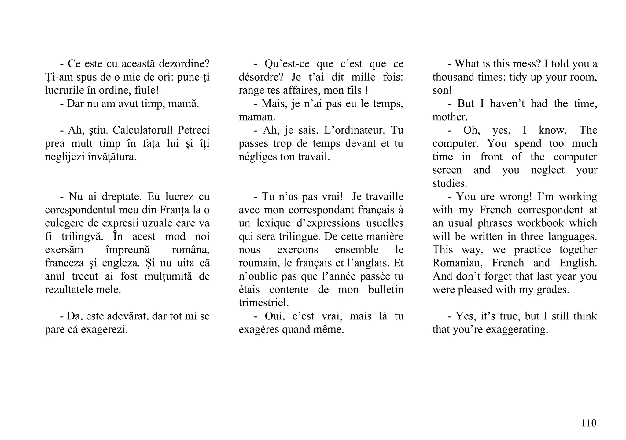 - Ce este cu această dezordine?         - Qu’est-ce que c’est que ce            - What is this mess? I told you a
Ţi-am spus de o mie de ori: pune-ţi     désordre? Je t’ai dit mille fois:       thousand times: tidy up your room,
lucrurile în ordine, fiule!             range tes affaires, mon fils !          son!
   - Dar nu am avut timp, mamă.            - Mais, je n’ai pas eu le temps,        - But I haven’t had the time,
                                        maman.                                  mother.
   - Ah, ştiu. Calculatorul! Petreci       - Ah, je sais. L’ordinateur. Tu         - Oh, yes, I know. The
prea mult timp în faţa lui şi îţi       passes trop de temps devant et tu       computer. You spend too much
neglijezi învăţătura.                   négliges ton travail.                   time in front of the computer
                                                                                screen and you neglect your
                                                                                studies.
   - Nu ai dreptate. Eu lucrez cu           - Tu n’as pas vrai! Je travaille       - You are wrong! I’m working
corespondentul meu din Franţa la o      avec mon correspondant français à       with my French correspondent at
culegere de expresii uzuale care va     un lexique d’expressions usuelles       an usual phrases workbook which
fi trilingvă. În acest mod noi          qui sera trilingue. De cette manière    will be written in three languages.
exersăm      împreună      româna,      nous exerçons ensemble le               This way, we practice together
franceza şi engleza. Şi nu uita că      roumain, le français et l’anglais. Et   Romanian, French and English.
anul trecut ai fost mulţumită de        n’oublie pas que l’année passée tu      And don’t forget that last year you
rezultatele mele.                       étais contente de mon bulletin          were pleased with my grades.
                                        trimestriel.
   - Da, este adevărat, dar tot mi se       - Oui, c’est vrai, mais là tu          - Yes, it’s true, but I still think
pare că exagerezi.                      exagères quand même.                    that you’re exaggerating.




                                                                                                                  110
 