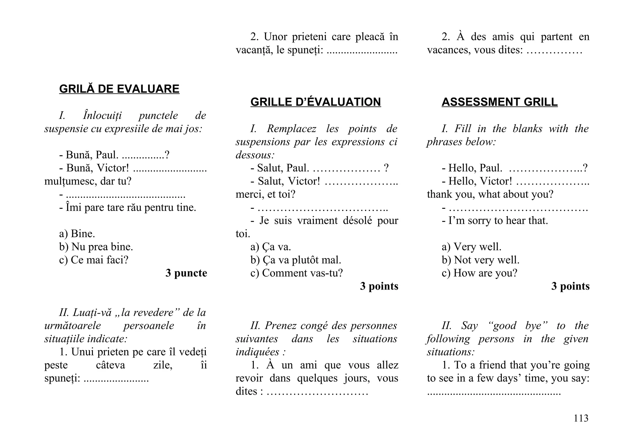 2. Unor prieteni care pleacă în                  2. À des amis qui partent en
                                                 vacanţă, le spuneţi: .........................   vacances, vous dites: ……………


    GRILĂ DE EVALUARE
                                                     GRILLE D’ÉVALUATION                              ASSESSMENT GRILL
   I.   Înlocuiţi    punctele    de
suspensie cu expresiile de mai jos:                  I. Remplacez les points de                      I. Fill in the blanks with the
                                                 suspensions par les expressions ci               phrases below:
  - Bună, Paul. ...............?                 dessous:
  - Bună, Victor! ..........................         - Salut, Paul. ……………… ?                         - Hello, Paul. ………………..?
mulţumesc, dar tu?                                   - Salut, Victor! ………………..                       - Hello, Victor! ………………..
  - ..........................................   merci, et toi?                                   thank you, what about you?
  - Îmi pare tare rău pentru tine.                   - ……………………………..                                 - ……………………………….
                                                     - Je suis vraiment désolé pour                  - I’m sorry to hear that.
    a) Bine.                                     toi.
    b) Nu prea bine.                                 a) Ça va.                                        a) Very well.
    c) Ce mai faci?                                  b) Ça va plutôt mal.                             b) Not very well.
                                  3 puncte           c) Comment vas-tu?                               c) How are you?
                                                                           3 points                                                  3 points

    II. Luaţi-vă „la revedere” de la
următoarele            persoanele      în            II. Prenez congé des personnes                    II. Say “good bye” to the
situaţiile indicate:                             suivantes dans les situations                    following persons in the given
    1. Unui prieten pe care îl vedeţi            indiquées :                                      situations:
peste        câteva              zile,  îi           1. À un ami que vous allez                        1. To a friend that you’re going
spuneţi: .......................                 revoir dans quelques jours, vous                 to see in a few days’ time, you say:
                                                 dites : ………………………                                ...............................................

                                                                                                                                            113
 
