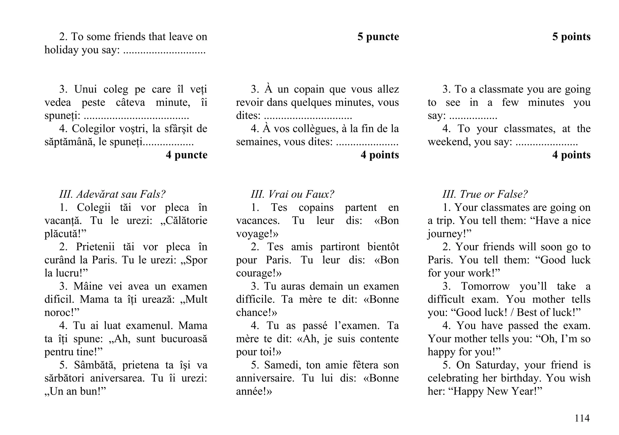 2. To some friends that leave on                                                5 puncte                                      5 points
holiday you say: .............................


   3. Unui coleg pe care îl veţi                     3. À un copain que vous allez                    3. To a classmate you are going
vedea peste câteva minute, îi                    revoir dans quelques minutes, vous                to see in a few minutes you
spuneţi: .....................................   dites: ...............................            say: .................
   4. Colegilor voştri, la sfârşit de                4. À vos collègues, à la fin de la               4. To your classmates, at the
săptămână, le spuneţi..................          semaines, vous dites: ......................      weekend, you say: ......................
                                      4 puncte                                          4 points                                  4 points


    III. Adevărat sau Fals?                          III. Vrai ou Faux?                                III. True or False?
    1. Colegii tăi vor pleca în                      1. Tes copains partent en                         1. Your classmates are going on
vacanţă. Tu le urezi: „Călătorie                 vacances. Tu leur dis: «Bon                       a trip. You tell them: “Have a nice
plăcută!”                                        voyage!»                                          journey!”
    2. Prietenii tăi vor pleca în                    2. Tes amis partiront bientôt                     2. Your friends will soon go to
curând la Paris. Tu le urezi: „Spor              pour Paris. Tu leur dis: «Bon                     Paris. You tell them: “Good luck
la lucru!”                                       courage!»                                         for your work!”
    3. Mâine vei avea un examen                      3. Tu auras demain un examen                      3. Tomorrow you’ll take a
dificil. Mama ta îţi urează: „Mult               difficile. Ta mère te dit: «Bonne                 difficult exam. You mother tells
noroc!”                                          chance!»                                          you: “Good luck! / Best of luck!”
    4. Tu ai luat examenul. Mama                     4. Tu as passé l’examen. Ta                       4. You have passed the exam.
ta îţi spune: „Ah, sunt bucuroasă                mère te dit: «Ah, je suis contente                Your mother tells you: “Oh, I’m so
pentru tine!”                                    pour toi!»                                        happy for you!”
    5. Sâmbătă, prietena ta îşi va                   5. Samedi, ton amie fêtera son                    5. On Saturday, your friend is
sărbători aniversarea. Tu îi urezi:              anniversaire. Tu lui dis: «Bonne                  celebrating her birthday. You wish
„Un an bun!”                                     année!»                                           her: “Happy New Year!”

                                                                                                                                      114
 