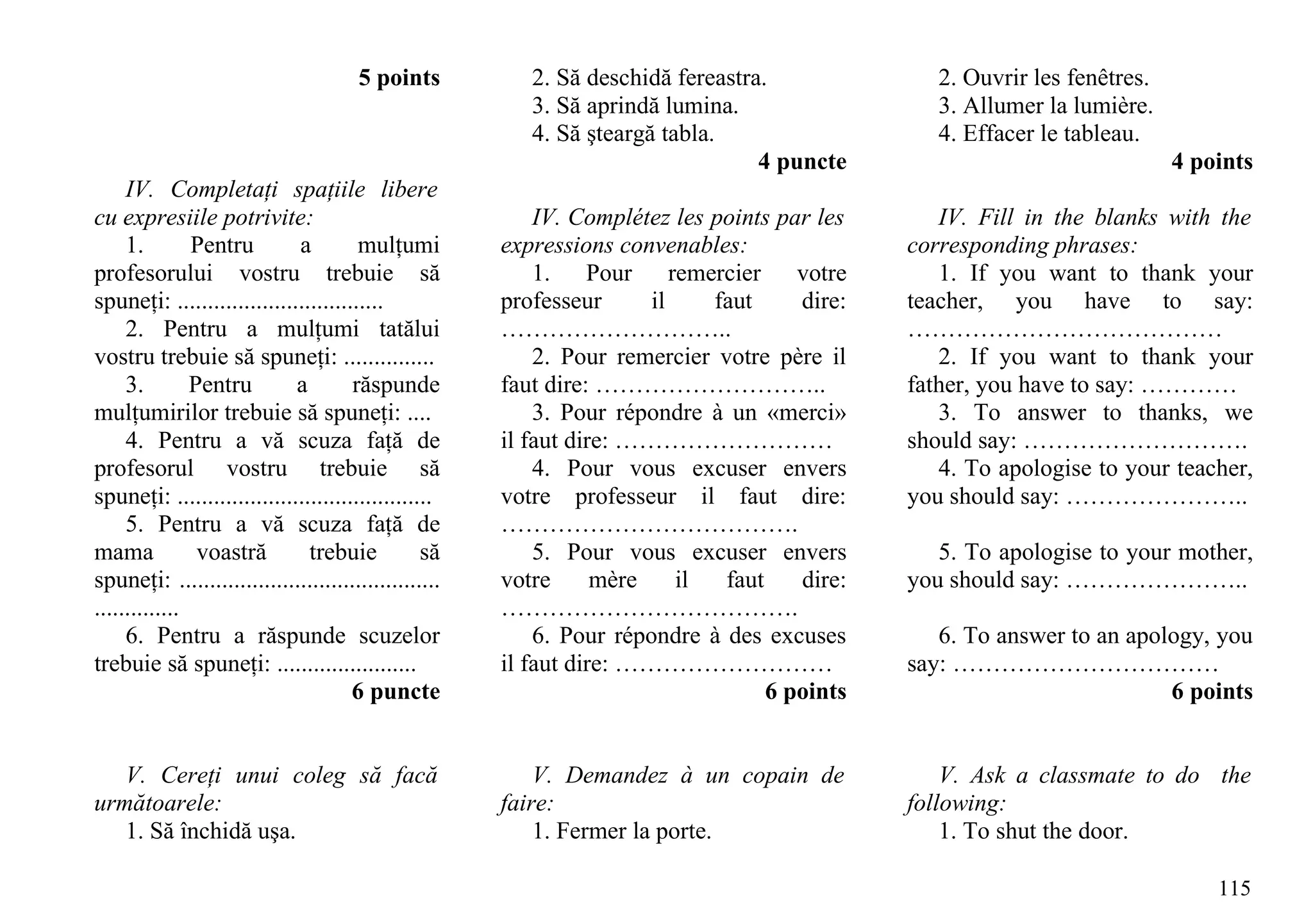5 points           2. Să deschidă fereastra.              2. Ouvrir les fenêtres.
                                                          3. Să aprindă lumina.                  3. Allumer la lumière.
                                                          4. Să şteargă tabla.                   4. Effacer le tableau.
                                                                                  4 puncte                                 4 points
     IV. Completaţi spaţiile libere
cu expresiile potrivite:                                   IV. Complétez les points par les      IV. Fill in the blanks with the
     1.        Pentru        a         mulţumi         expressions convenables:               corresponding phrases:
profesorului vostru trebuie să                             1. Pour remercier votre               1. If you want to thank your
spuneţi: ..................................            professeur      il    faut     dire:   teacher, you have to say:
     2. Pentru a mulţumi tatălui                       ………………………..                            …………………………………
vostru trebuie să spuneţi: ...............                 2. Pour remercier votre père il       2. If you want to thank your
     3.        Pentru        a        răspunde         faut dire: ………………………..                 father, you have to say: …………
mulţumirilor trebuie să spuneţi: ....                      3. Pour répondre à un «merci»         3. To answer to thanks, we
     4. Pentru a vă scuza faţă de                      il faut dire: ………………………                should say: ……………………….
profesorul vostru trebuie să                               4. Pour vous excuser envers           4. To apologise to your teacher,
spuneţi: ..........................................    votre professeur il faut dire:         you should say: …………………..
     5. Pentru a vă scuza faţă de                      ……………………………….
mama            voastră        trebuie           să        5. Pour vous excuser envers           5. To apologise to your mother,
spuneţi: ...........................................   votre      mère    il  faut    dire:   you should say: …………………..
..............                                         ……………………………….
     6. Pentru a răspunde scuzelor                         6. Pour répondre à des excuses        6. To answer to an apology, you
trebuie să spuneţi: .......................            il faut dire: ………………………                say: ……………………………
                                      6 puncte                                     6 points                             6 points


   V. Cereţi unui coleg să facă                            V. Demandez à un copain de             V. Ask a classmate to do the
următoarele:                                           faire:                                 following:
   1. Să închidă uşa.                                      1. Fermer la porte.                    1. To shut the door.

                                                                                                                               115
 
