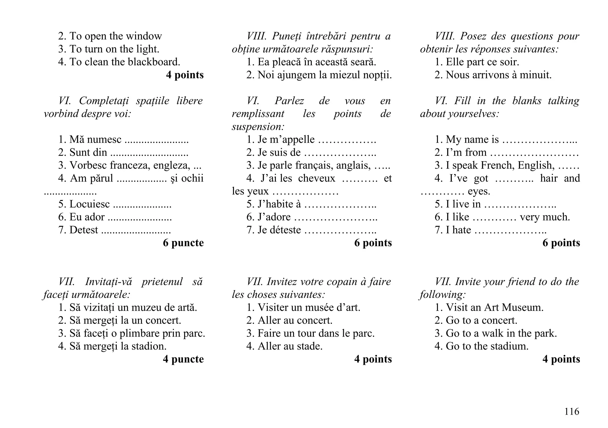 2. To open the window                          VIII. Puneţi întrebări pentru a          VIII. Posez des questions pour
    3. To turn on the light.                    obţine următoarele răspunsuri:           obtenir les réponses suivantes:
    4. To clean the blackboard.                    1. Ea pleacă în această seară.           1. Elle part ce soir.
                             4 points              2. Noi ajungem la miezul nopţii.         2. Nous arrivons à minuit.

   VI. Completaţi spaţiile libere                   VI. Parlez de vous en                   VI. Fill in the blanks talking
vorbind despre voi:                             remplissant       les    points     de   about yourselves:
                                                suspension:
     1. Mă numesc .......................           1. Je m’appelle …………….                1. My name is ………………...
     2. Sunt din ............................       2. Je suis de ………………..                2. I’m from ……………………
     3. Vorbesc franceza, engleza, ...              3. Je parle français, anglais, …..    3. I speak French, English, ……
     4. Am părul .................. şi ochii        4. J’ai les cheveux ………. et           4. I’ve got ……….. hair and
...................                             les yeux ………………                          ………… eyes.
     5. Locuiesc .....................              5. J’habite à ………………..                5. I live in ………………..
     6. Eu ador .......................             6. J’adore …………………..                  6. I like ………… very much.
     7. Detest .........................            7. Je déteste ………………..                7. I hate ………………..
                                     6 puncte                                 6 points                            6 points


   VII. Invitaţi-vă prietenul să                    VII. Invitez votre copain à faire        VII. Invite your friend to do the
faceţi următoarele:                             les choses suivantes:                    following:
   1. Să vizitaţi un muzeu de artă.                 1. Visiter un musée d’art.               1. Visit an Art Museum.
   2. Să mergeţi la un concert.                     2. Aller au concert.                     2. Go to a concert.
   3. Să faceţi o plimbare prin parc.               3. Faire un tour dans le parc.           3. Go to a walk in the park.
   4. Să mergeţi la stadion.                        4. Aller au stade.                       4. Go to the stadium.
                           4 puncte                                          4 points                                 4 points



                                                                                                                          116
 