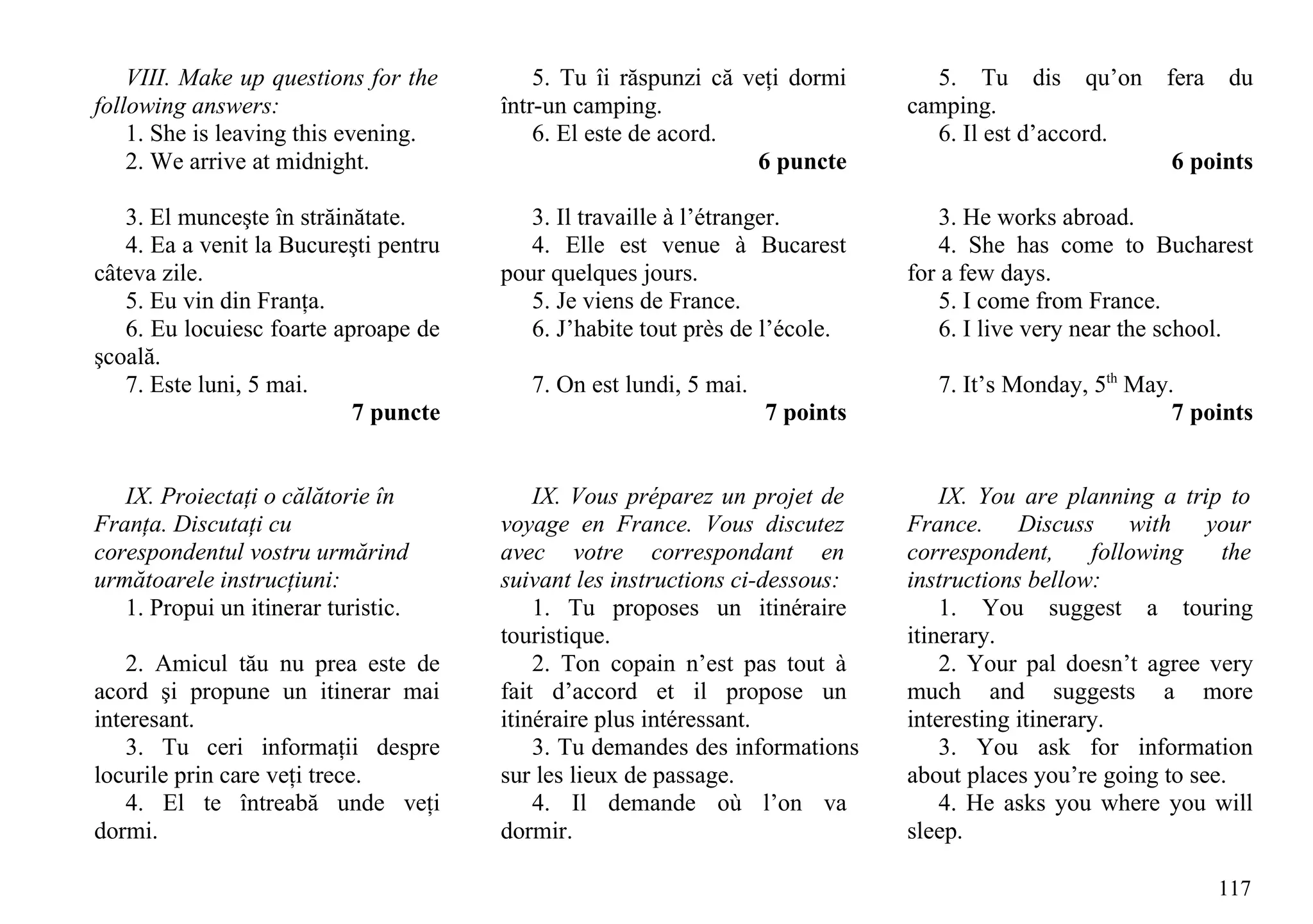 VIII. Make up questions for the        5. Tu îi răspunzi că veţi dormi        5. Tu dis qu’on        fera   du
following answers:                     într-un camping.                        camping.
    1. She is leaving this evening.        6. El este de acord.                   6. Il est d’accord.
    2. We arrive at midnight.                                    6 puncte                                6 points

   3. El munceşte în străinătate.         3. Il travaille à l’étranger.            3. He works abroad.
   4. Ea a venit la Bucureşti pentru      4. Elle est venue à Bucarest             4. She has come to Bucharest
câteva zile.                           pour quelques jours.                    for a few days.
   5. Eu vin din Franţa.                  5. Je viens de France.                   5. I come from France.
   6. Eu locuiesc foarte aproape de       6. J’habite tout près de l’école.        6. I live very near the school.
şcoală.
   7. Este luni, 5 mai.                   7. On est lundi, 5 mai.                 7. It’s Monday, 5th May.
                           7 puncte                                 7 points                              7 points


   IX. Proiectaţi o călătorie în           IX. Vous préparez un projet de          IX. You are planning a trip to
Franţa. Discutaţi cu                   voyage en France. Vous discutez         France. Discuss with your
corespondentul vostru urmărind         avec votre correspondant en             correspondent,      following   the
următoarele instrucţiuni:              suivant les instructions ci-dessous:    instructions bellow:
   1. Propui un itinerar turistic.         1. Tu proposes un itinéraire            1. You suggest a touring
                                       touristique.                            itinerary.
    2. Amicul tău nu prea este de          2. Ton copain n’est pas tout à          2. Your pal doesn’t agree very
acord şi propune un itinerar mai       fait d’accord et il propose un          much and suggests a more
interesant.                            itinéraire plus intéressant.            interesting itinerary.
    3. Tu ceri informaţii despre           3. Tu demandes des informations         3. You ask for information
locurile prin care veţi trece.         sur les lieux de passage.               about places you’re going to see.
    4. El te întreabă unde veţi            4. Il demande où l’on va                4. He asks you where you will
dormi.                                 dormir.                                 sleep.

                                                                                                                117
 